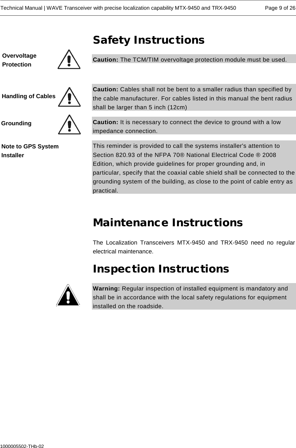  Technical Manual | WAVE Transceiver with precise localization capability MTX-9450 and TRX-9450 Page 9 of 26  1000005502-THb-02 Safety Instructions Caution: The TCM/TIM overvoltage protection module must be used.   Caution: Cables shall not be bent to a smaller radius than specified by the cable manufacturer. For cables listed in this manual the bent radius shall be larger than 5 inch (12cm) Caution: It is necessary to connect the device to ground with a low impedance connection.  This reminder is provided to call the systems installer&apos;s attention to Section 820.93 of the NFPA 70® National Electrical Code ® 2008 Edition, which provide guidelines for proper grounding and, in particular, specify that the coaxial cable shield shall be connected to the grounding system of the building, as close to the point of cable entry as practical.  Maintenance Instructions The Localization Transceivers  MTX-9450 and TRX-9450 need  no regular electrical maintenance. Inspection Instructions Warning: Regular inspection of installed equipment is mandatory and shall be in accordance with the local safety regulations for equipment installed on the roadside.    Overvoltage Protection Handling of Cables Grounding Note to GPS System Installer 