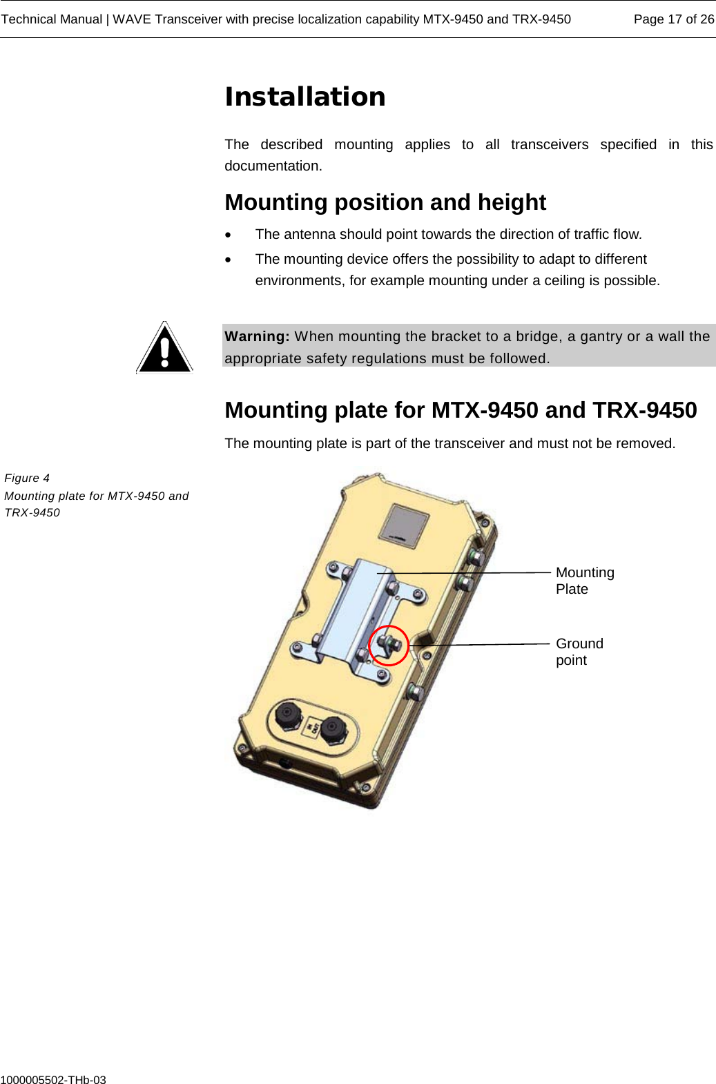  Technical Manual | WAVE Transceiver with precise localization capability MTX-9450 and TRX-9450 Page 17 of 26  1000005502-THb-03 Installation The described mounting applies to all transceivers specified in this documentation. Mounting position and height • The antenna should point towards the direction of traffic flow. • The mounting device offers the possibility to adapt to different environments, for example mounting under a ceiling is possible.  Warning: When mounting the bracket to a bridge, a gantry or a wall the appropriate safety regulations must be followed.  Mounting plate for MTX-9450 and TRX-9450 The mounting plate is part of the transceiver and must not be removed.    Figure 4  Mounting plate for MTX-9450 and TRX-9450 Ground point Mounting Plate 