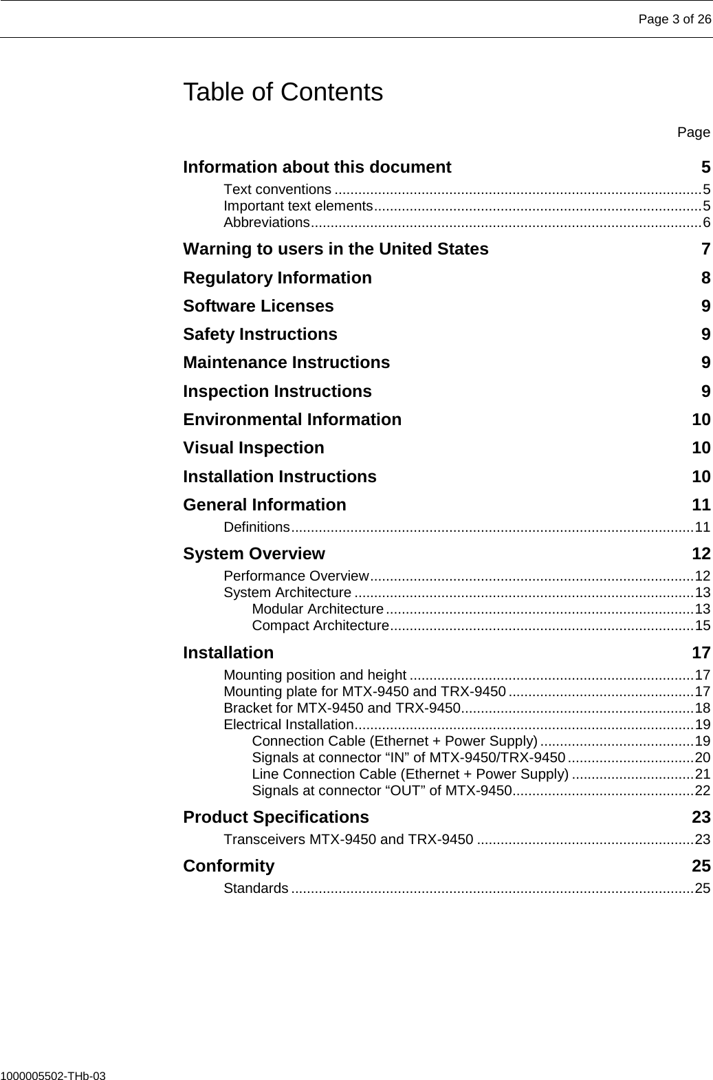   Page 3 of 26  1000005502-THb-03 Table of Contents  Page Information about this document  5 Text conventions ............................................................................................. 5 Important text elements ................................................................................... 5 Abbreviations ................................................................................................... 6 Warning to users in the United States  7 Regulatory Information  8 Software Licenses  9 Safety Instructions  9 Maintenance Instructions  9 Inspection Instructions  9 Environmental Information 10 Visual Inspection 10 Installation Instructions 10 General Information 11 Definitions ...................................................................................................... 11 System Overview 12 Performance Overview .................................................................................. 12 System Architecture ...................................................................................... 13 Modular Architecture .............................................................................. 13 Compact Architecture ............................................................................. 15 Installation 17 Mounting position and height ........................................................................ 17 Mounting plate for MTX-9450 and TRX-9450 ............................................... 17 Bracket for MTX-9450 and TRX-9450........................................................... 18 Electrical Installation...................................................................................... 19 Connection Cable (Ethernet + Power Supply) ....................................... 19 Signals at connector “IN” of MTX-9450/TRX-9450 ................................ 20 Line Connection Cable (Ethernet + Power Supply) ............................... 21 Signals at connector “OUT” of MTX-9450.............................................. 22 Product Specifications 23 Transceivers MTX-9450 and TRX-9450 ....................................................... 23 Conformity 25 Standards ...................................................................................................... 25     