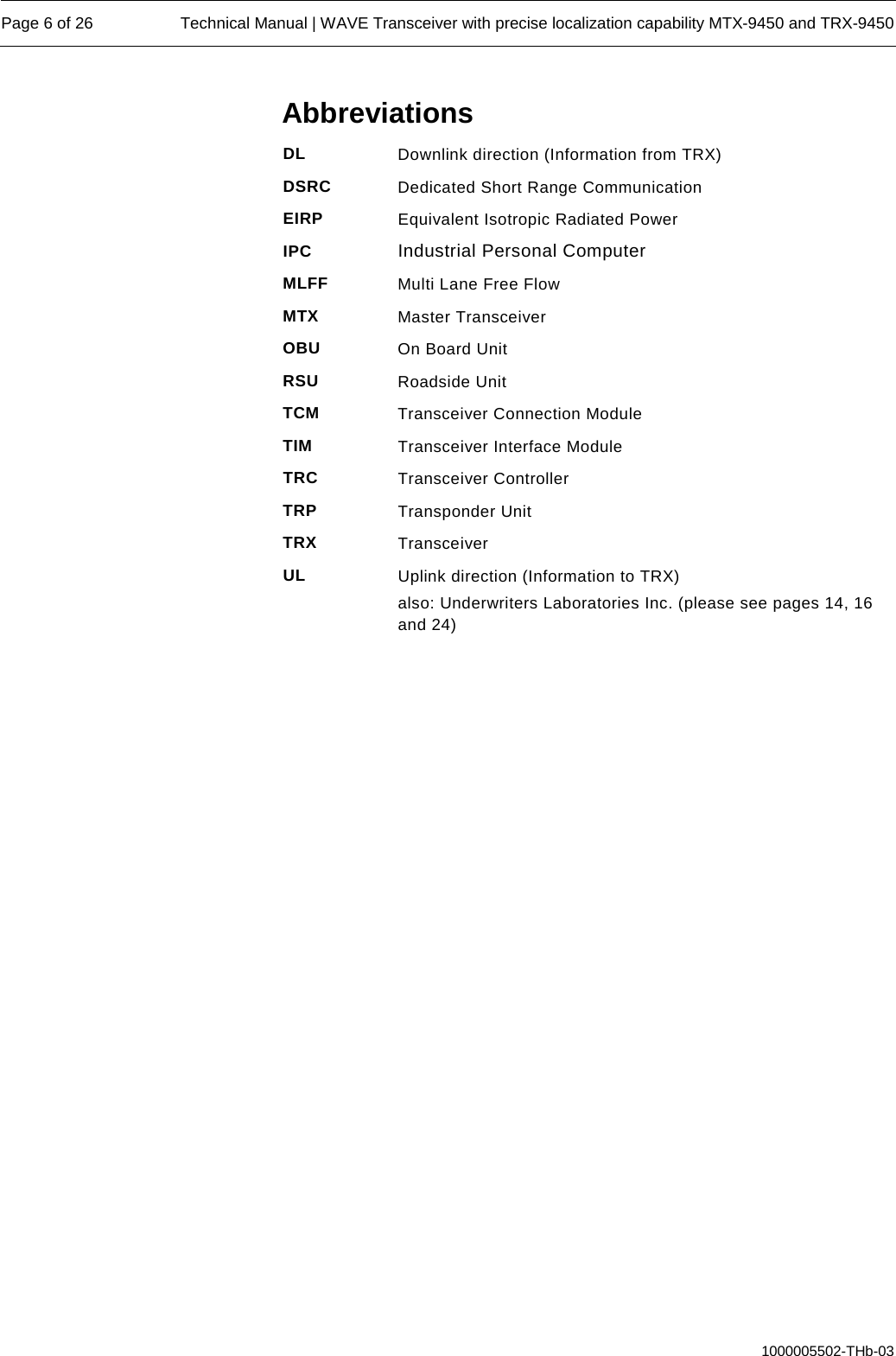  Page 6 of 26 Technical Manual | WAVE Transceiver with precise localization capability MTX-9450 and TRX-9450  1000005502-THb-03 Abbreviations DL Downlink direction (Information from TRX) DSRC Dedicated Short Range Communication EIRP Equivalent Isotropic Radiated Power IPC Industrial Personal Computer MLFF Multi Lane Free Flow MTX Master Transceiver OBU On Board Unit RSU Roadside Unit TCM Transceiver Connection Module TIM Transceiver Interface Module TRC Transceiver Controller TRP Transponder Unit  TRX Transceiver UL Uplink direction (Information to TRX) also: Underwriters Laboratories Inc. (please see pages 14, 16 and 24)     