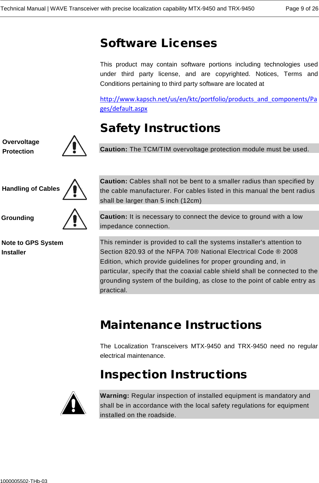  Technical Manual | WAVE Transceiver with precise localization capability MTX-9450 and TRX-9450 Page 9 of 26  1000005502-THb-03 Software Licenses This product may contain software portions including technologies used under third party license, and are copyrighted. Notices, Terms and Conditions pertaining to third party software are located at http://www.kapsch.net/us/en/ktc/portfolio/products_and_components/Pages/default.aspx Safety Instructions Caution: The TCM/TIM overvoltage protection module must be used.   Caution: Cables shall not be bent to a smaller radius than specified by the cable manufacturer. For cables listed in this manual the bent radius shall be larger than 5 inch (12cm) Caution: It is necessary to connect the device to ground with a low impedance connection.  This reminder is provided to call the systems installer&apos;s attention to Section 820.93 of the NFPA 70® National Electrical Code ® 2008 Edition, which provide guidelines for proper grounding and, in particular, specify that the coaxial cable shield shall be connected to the grounding system of the building, as close to the point of cable entry as practical.  Maintenance Instructions The Localization Transceivers  MTX-9450 and TRX-9450 need  no regular electrical maintenance. Inspection Instructions Warning: Regular inspection of installed equipment is mandatory and shall be in accordance with the local safety regulations for equipment installed on the roadside.    Overvoltage Protection Handling of Cables Grounding Note to GPS System Installer 