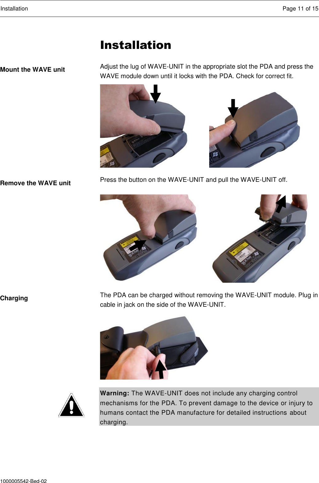  Installation  Page 11 of 15  1000005542-Bed-02 Installation Adjust the lug of WAVE-UNIT in the appropriate slot the PDA and press the WAVE module down until it locks with the PDA. Check for correct fit.   Press the button on the WAVE-UNIT and pull the WAVE-UNIT off.   The PDA can be charged without removing the WAVE-UNIT module. Plug in cable in jack on the side of the WAVE-UNIT.    Warning: The WAVE-UNIT does not include any charging control mechanisms for the PDA. To prevent damage to the device or injury to humans contact the PDA manufacture for detailed instructions about charging.  Mount the WAVE unit Remove the WAVE unit Charging 