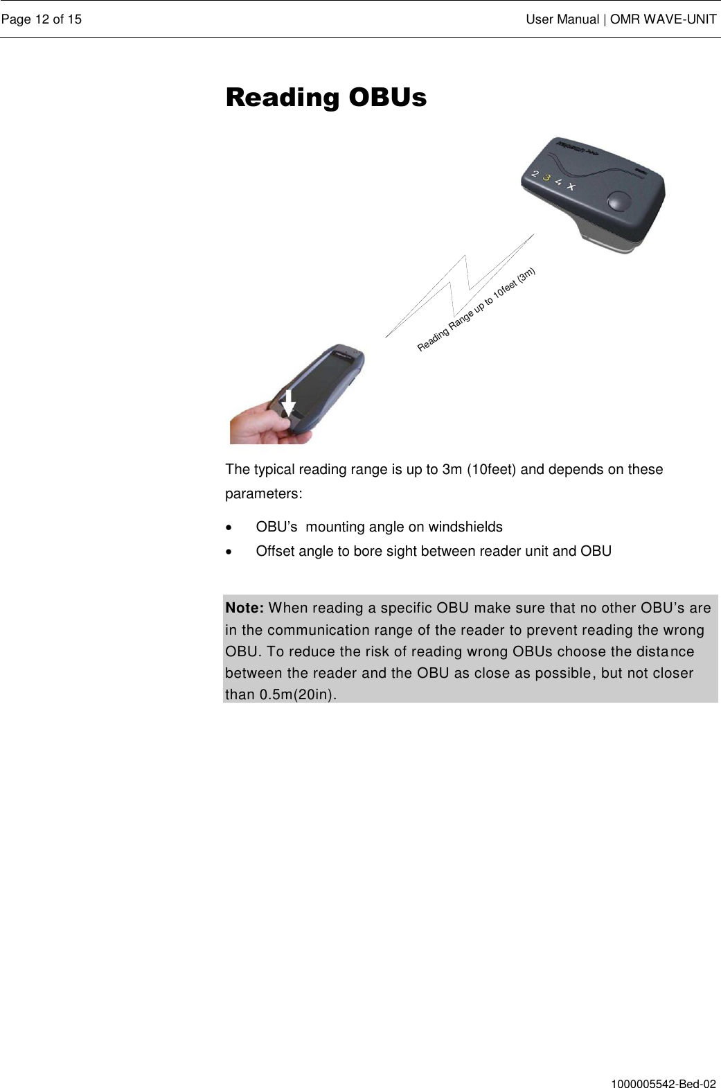  Page 12 of 15  User Manual | OMR WAVE-UNIT  1000005542-Bed-02 Reading OBUs Reading Range up to 10feet (3m) The typical reading range is up to 3m (10feet) and depends on these parameters:   OBU’s  mounting angle on windshields   Offset angle to bore sight between reader unit and OBU  Note: When reading a specific OBU make sure that no other OBU’s are in the communication range of the reader to prevent reading the wrong OBU. To reduce the risk of reading wrong OBUs choose the distance between the reader and the OBU as close as possible, but not closer than 0.5m(20in). 