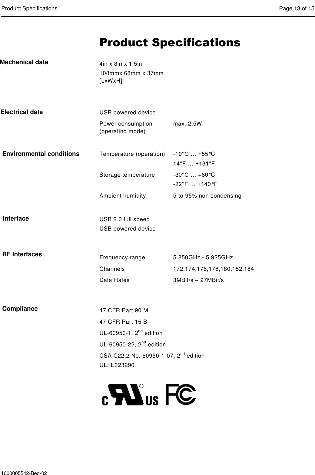  Product Specifications  Page 13 of 15  1000005542-Bed-02 Product Specifications 4in x 3in x 1.5in 108mmx 68mm x 37mm [LxWxH]    USB powered device  Power consumption (operating mode) max. 2.5W   Temperature (operation) -10°C … +55°C 14°F … +131°F Storage temperature -30°C … +60°C -22°F … +140°F Ambient humidity 5 to 95% non condensing    USB 2.0 full speed USB powered device    Frequency range 5.850GHz - 5.925GHz Channels 172,174,176,178,180,182,184 Data Rates 3MBit/s – 27MBit/s  47 CFR Part 90 M 47 CFR Part 15 B UL-60950-1, 2nd edition UL-60950-22, 2nd edition CSA C22.2 No. 60950-1-07, 2nd edition UL: E323290           Mechanical data Electrical data Environmental conditions Interface RF Interfaces Compliance 