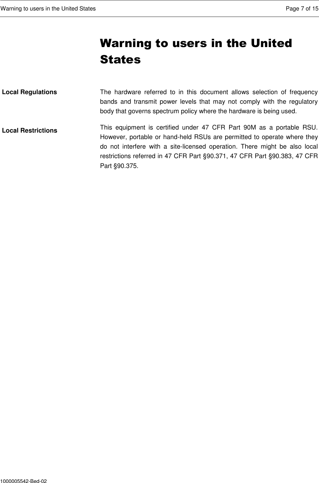  Warning to users in the United States  Page 7 of 15  1000005542-Bed-02 Warning to users in the United States  The  hardware  referred  to  in  this  document  allows  selection  of  frequency bands  and  transmit  power  levels  that  may  not  comply  with  the  regulatory body that governs spectrum policy where the hardware is being used.  This  equipment  is  certified  under  47  CFR  Part  90M  as  a  portable  RSU. However, portable or hand-held RSUs are permitted to operate where they do  not  interfere  with  a  site-licensed  operation.  There  might  be  also  local restrictions referred in 47 CFR Part §90.371, 47 CFR Part §90.383, 47 CFR Part §90.375.     Local Regulations Local Restrictions 