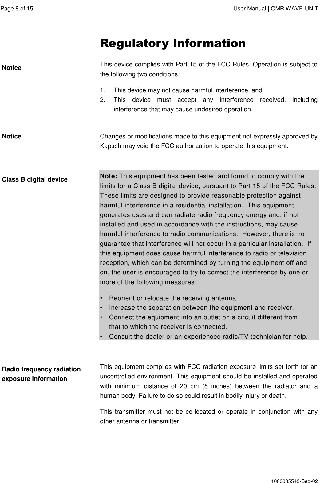  Page 8 of 15  User Manual | OMR WAVE-UNIT  1000005542-Bed-02 Regulatory Information This device complies with Part 15 of the FCC Rules. Operation is subject to the following two conditions: 1.  This device may not cause harmful interference, and  2.  This  device  must  accept  any  interference  received,  including interference that may cause undesired operation.  Changes or modifications made to this equipment not expressly approved by Kapsch may void the FCC authorization to operate this equipment.  Note: This equipment has been tested and found to comply with the limits for a Class B digital device, pursuant to Part 15 of the FCC Rules. These limits are designed to provide reasonable protection against harmful interference in a residential installation.  This equipment generates uses and can radiate radio frequency energy and, if not installed and used in accordance with the instructions, may cause harmful interference to radio communications.  However, there is no guarantee that interference will not occur in a particular installation.  If this equipment does cause harmful interference to radio or television reception, which can be determined by turning the equipment off and on, the user is encouraged to try to correct the interference by one or more of the following measures: •  Reorient or relocate the receiving antenna. •  Increase the separation between the equipment and receiver. •  Connect the equipment into an outlet on a circuit different from    that to which the receiver is connected. •  Consult the dealer or an experienced radio/TV technician for help.  This equipment complies with FCC radiation exposure limits set forth for an uncontrolled environment. This equipment should be installed and operated with  minimum  distance  of  20  cm  (8  inches)  between  the  radiator  and  a human body. Failure to do so could result in bodily injury or death. This  transmitter must  not be  co-located or  operate in conjunction  with any other antenna or transmitter.    Notice Notice Class B digital device Radio frequency radiation exposure Information 