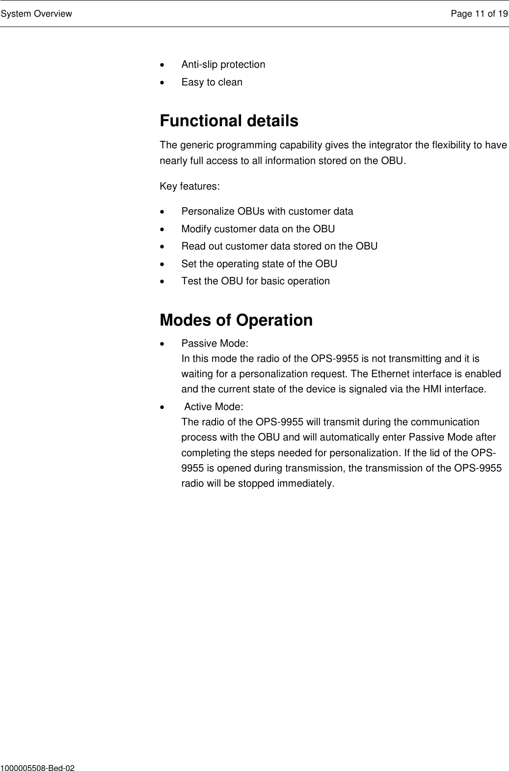  System Overview  Page 11 of 19  1000005508-Bed-02   Anti-slip protection   Easy to clean  Functional details The generic programming capability gives the integrator the flexibility to have nearly full access to all information stored on the OBU.  Key features:   Personalize OBUs with customer data   Modify customer data on the OBU   Read out customer data stored on the OBU   Set the operating state of the OBU   Test the OBU for basic operation  Modes of Operation   Passive Mode: In this mode the radio of the OPS-9955 is not transmitting and it is waiting for a personalization request. The Ethernet interface is enabled and the current state of the device is signaled via the HMI interface.    Active Mode: The radio of the OPS-9955 will transmit during the communication process with the OBU and will automatically enter Passive Mode after completing the steps needed for personalization. If the lid of the OPS-9955 is opened during transmission, the transmission of the OPS-9955 radio will be stopped immediately. 