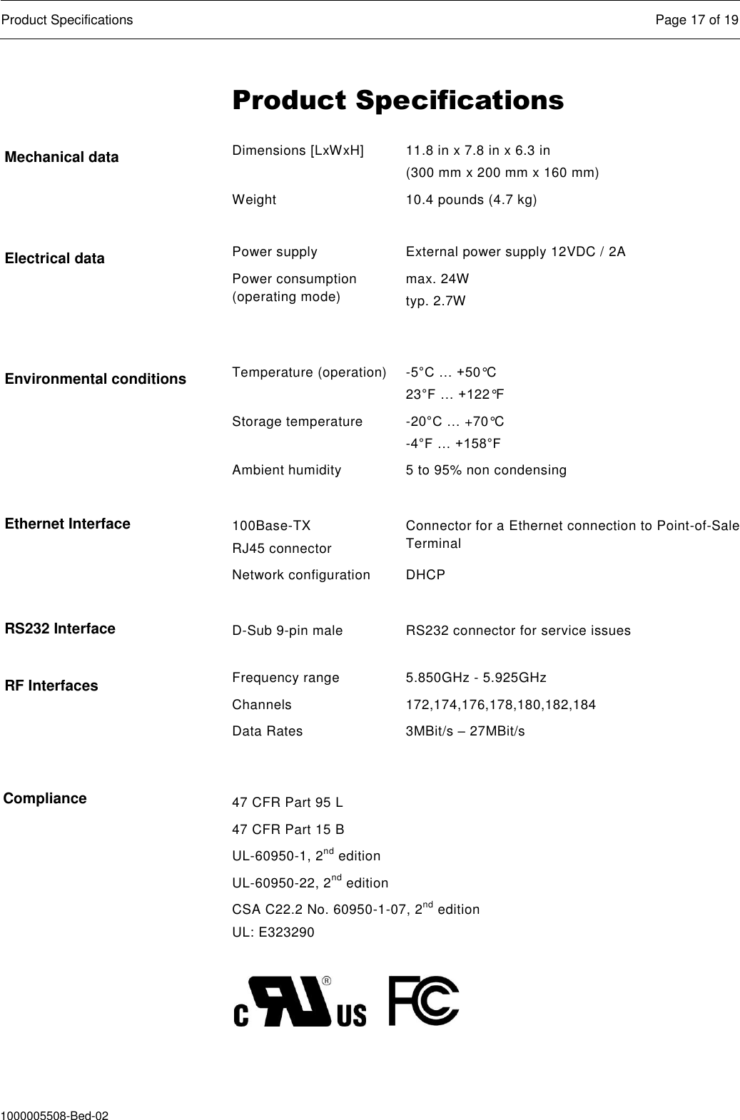  Product Specifications  Page 17 of 19  1000005508-Bed-02 Product Specifications Dimensions [LxWxH] 11.8 in x 7.8 in x 6.3 in (300 mm x 200 mm x 160 mm) Weight 10.4 pounds (4.7 kg)  Power supply External power supply 12VDC / 2A Power consumption (operating mode) max. 24W typ. 2.7W  Temperature (operation) -5°C … +50°C 23°F … +122°F Storage temperature -20°C … +70°C -4°F … +158°F Ambient humidity 5 to 95% non condensing    100Base-TX RJ45 connector Connector for a Ethernet connection to Point-of-Sale Terminal Network configuration DHCP    D-Sub 9-pin male RS232 connector for service issues  Frequency range 5.850GHz - 5.925GHz Channels 172,174,176,178,180,182,184 Data Rates 3MBit/s – 27MBit/s  47 CFR Part 95 L 47 CFR Part 15 B UL-60950-1, 2nd edition UL-60950-22, 2nd edition CSA C22.2 No. 60950-1-07, 2nd edition UL: E323290          Mechanical data Electrical data Environmental conditions Ethernet Interface RS232 Interface RF Interfaces Compliance 