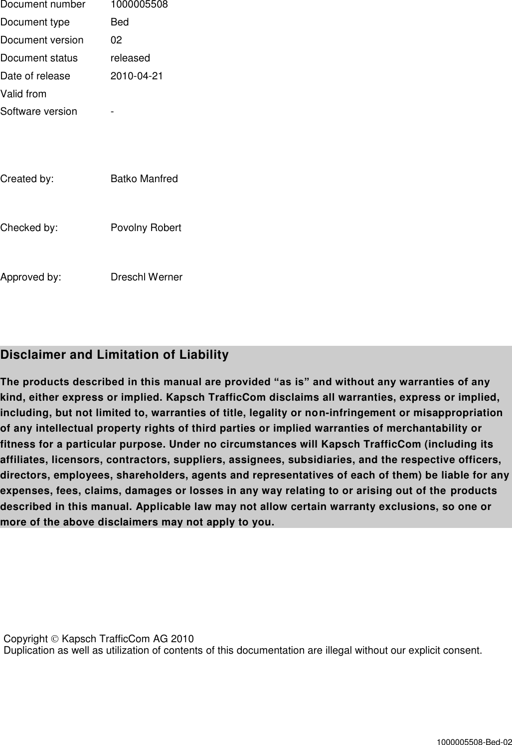 1000005508-Bed-02   Document number  1000005508 Document type  Bed Document version  02 Document status  released Date of release  2010-04-21 Valid from Software version  -   Created by:  Batko Manfred  Checked by:  Povolny Robert  Approved by:  Dreschl Werner   Disclaimer and Limitation of Liability The products described in this manual are provided “as is” and without any warranties of any kind, either express or implied. Kapsch TrafficCom disclaims all warranties, express or implied, including, but not limited to, warranties of title, legality or non-infringement or misappropriation of any intellectual property rights of third parties or implied warranties of merchantability or fitness for a particular purpose. Under no circumstances will Kapsch TrafficCom (including its affiliates, licensors, contractors, suppliers, assignees, subsidiaries, and the respective officers, directors, employees, shareholders, agents and representatives of each of them) be liable for any expenses, fees, claims, damages or losses in any way relating to or arising out of the products described in this manual. Applicable law may not allow certain warranty exclusions, so one or more of the above disclaimers may not apply to you.   Copyright  Kapsch TrafficCom AG 2010 Duplication as well as utilization of contents of this documentation are illegal without our explicit consent.  