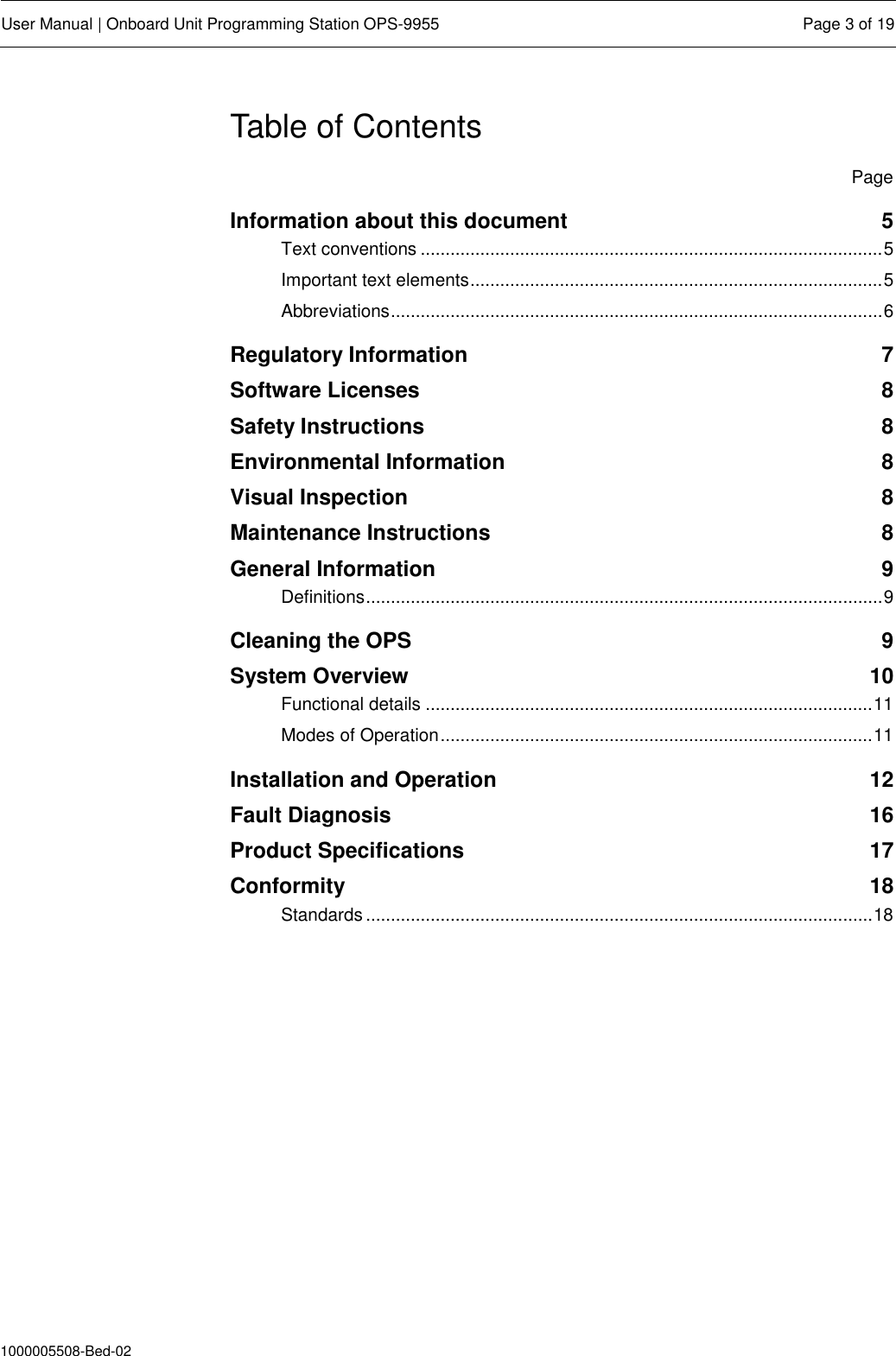  User Manual | Onboard Unit Programming Station OPS-9955  Page 3 of 19  1000005508-Bed-02 Table of Contents   Page Information about this document  5 Text conventions ............................................................................................. 5 Important text elements ................................................................................... 5 Abbreviations ................................................................................................... 6 Regulatory Information  7 Software Licenses  8 Safety Instructions  8 Environmental Information  8 Visual Inspection  8 Maintenance Instructions  8 General Information  9 Definitions ........................................................................................................ 9 Cleaning the OPS  9 System Overview  10 Functional details .......................................................................................... 11 Modes of Operation ....................................................................................... 11 Installation and Operation  12 Fault Diagnosis  16 Product Specifications  17 Conformity  18 Standards ...................................................................................................... 18  