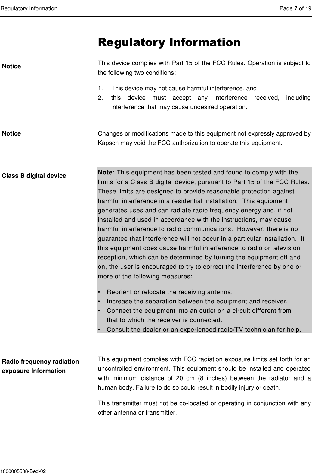  Regulatory Information  Page 7 of 19  1000005508-Bed-02 Regulatory Information This device complies with Part 15 of the FCC Rules. Operation is subject to the following two conditions: 1.  This device may not cause harmful interference, and  2.  this  device  must  accept  any  interference  received,  including interference that may cause undesired operation.  Changes or modifications made to this equipment not expressly approved by Kapsch may void the FCC authorization to operate this equipment.  Note: This equipment has been tested and found to comply with the limits for a Class B digital device, pursuant to Part 15 of the FCC Rules. These limits are designed to provide reasonable protection against harmful interference in a residential installation.  This equipment generates uses and can radiate radio frequency energy and, if not installed and used in accordance with the instructions, may cause harmful interference to radio communications.  However, there is no guarantee that interference will not occur in a particular installation.  If this equipment does cause harmful interference to radio or television reception, which can be determined by turning the equipment off and on, the user is encouraged to try to correct the interference by one or more of the following measures: •  Reorient or relocate the receiving antenna. •  Increase the separation between the equipment and receiver. •  Connect the equipment into an outlet on a circuit different from    that to which the receiver is connected. •  Consult the dealer or an experienced radio/TV technician for help.  This equipment complies with FCC radiation exposure limits set forth for an uncontrolled environment. This equipment should be installed and operated with  minimum  distance  of  20  cm  (8  inches)  between  the  radiator  and  a human body. Failure to do so could result in bodily injury or death. This transmitter must not be co-located or operating in conjunction with any other antenna or transmitter. Notice Notice Class B digital device Radio frequency radiation exposure Information 