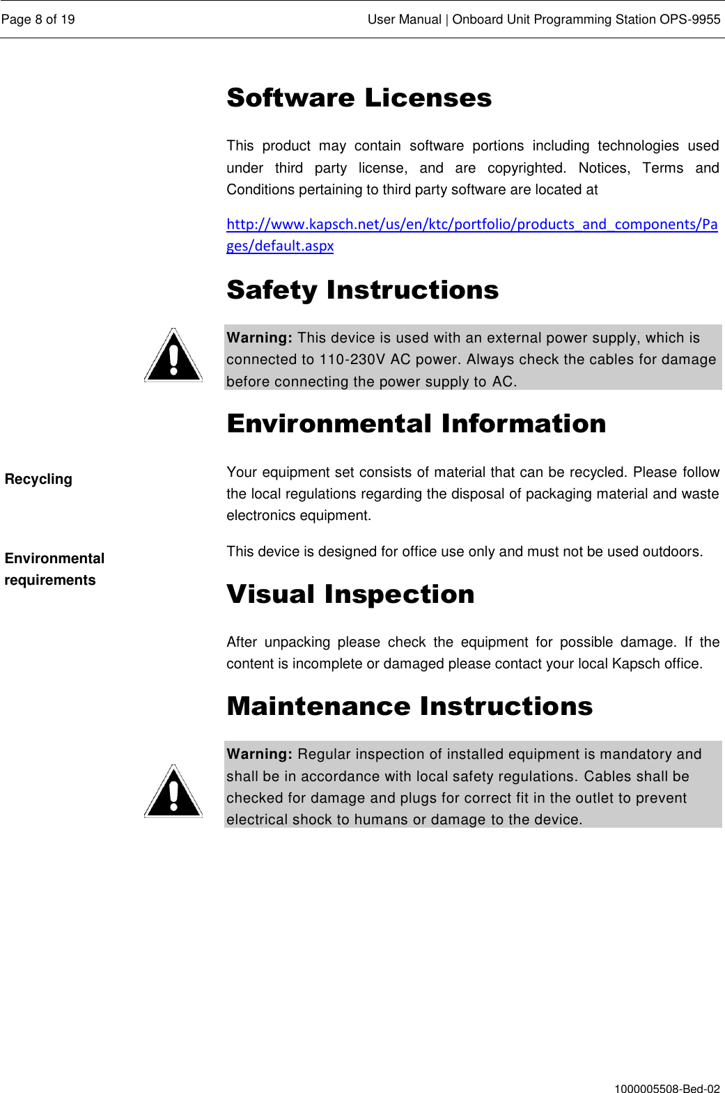  Page 8 of 19  User Manual | Onboard Unit Programming Station OPS-9955  1000005508-Bed-02 Software Licenses This  product  may  contain  software  portions  including  technologies  used under  third  party  license,  and  are  copyrighted.  Notices,  Terms  and Conditions pertaining to third party software are located at http://www.kapsch.net/us/en/ktc/portfolio/products_and_components/Pages/default.aspx Safety Instructions Warning: This device is used with an external power supply, which is connected to 110-230V AC power. Always check the cables for damage before connecting the power supply to AC. Environmental Information Your equipment set consists of material that can be recycled. Please follow the local regulations regarding the disposal of packaging material and waste electronics equipment. This device is designed for office use only and must not be used outdoors. Visual Inspection After  unpacking  please  check  the  equipment  for  possible  damage.  If  the content is incomplete or damaged please contact your local Kapsch office. Maintenance Instructions Warning: Regular inspection of installed equipment is mandatory and shall be in accordance with local safety regulations. Cables shall be checked for damage and plugs for correct fit in the outlet to prevent electrical shock to humans or damage to the device.   Recycling Environmental requirements 