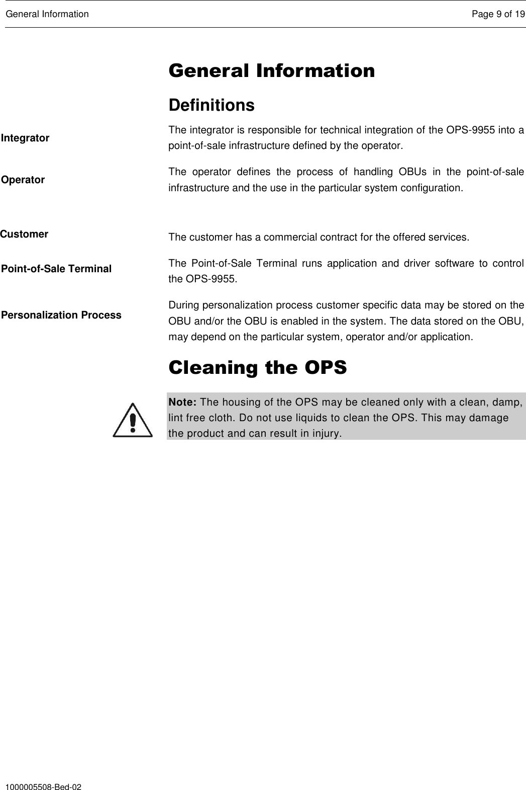  General Information  Page 9 of 19  1000005508-Bed-02 General Information Definitions The integrator is responsible for technical integration of the OPS-9955 into a point-of-sale infrastructure defined by the operator. The  operator  defines  the  process  of  handling  OBUs  in  the  point-of-sale infrastructure and the use in the particular system configuration.  The customer has a commercial contract for the offered services. The  Point-of-Sale  Terminal  runs  application  and  driver  software  to  control the OPS-9955.  During personalization process customer specific data may be stored on the OBU and/or the OBU is enabled in the system. The data stored on the OBU, may depend on the particular system, operator and/or application. Cleaning the OPS Note: The housing of the OPS may be cleaned only with a clean, damp, lint free cloth. Do not use liquids to clean the OPS. This may damage the product and can result in injury.  Integrator Operator Customer Point-of-Sale Terminal Personalization Process 