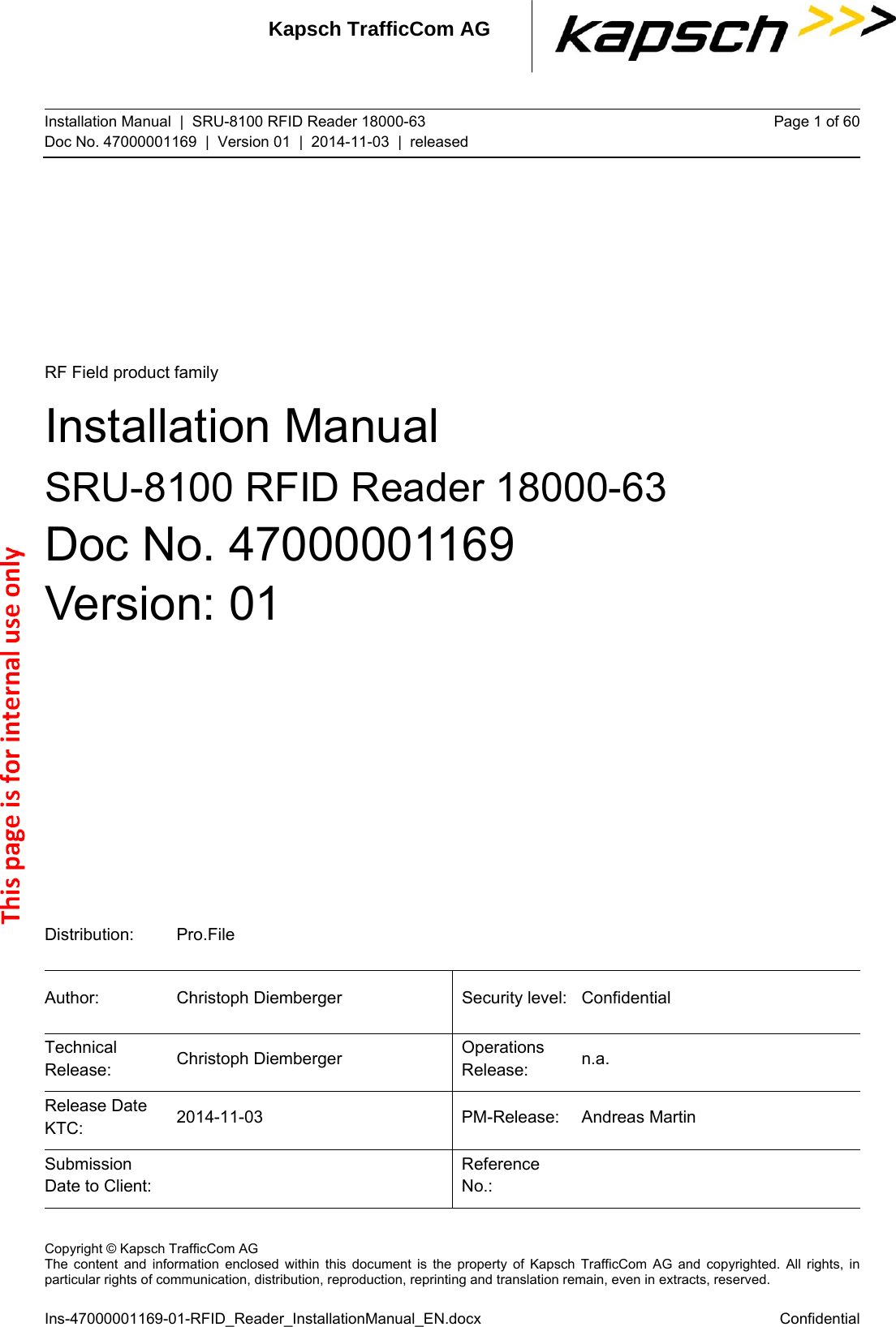 Kapsch TrafficCom AG Installation Manual  |  SRU-8100 RFID Reader 18000-63 Doc No. 47000001169  |  Version 01  |  2014-11-03  |  released Page 1 of 60 Distribution: Pro.File Author: Christoph Diemberger  Security level: Confidential Technical Release:  Christoph Diemberger  Operations Release:  n.a. Release Date KTC:  2014-11-03 PM-Release: Andreas Martin Submission Date to Client:   Reference No.:    Copyright © Kapsch TrafficCom AG The content and information enclosed within this document is the property of Kapsch TrafficCom AG and copyrighted. All rights, inparticular rights of communication, distribution, reproduction, reprinting and translation remain, even in extracts, reserved.  Ins-47000001169-01-RFID_Reader_InstallationManual_EN.docx Confidential RF Field product family Installation Manual SRU-8100 RFID Reader 18000-63 Doc No. 47000001169 Version: 01   