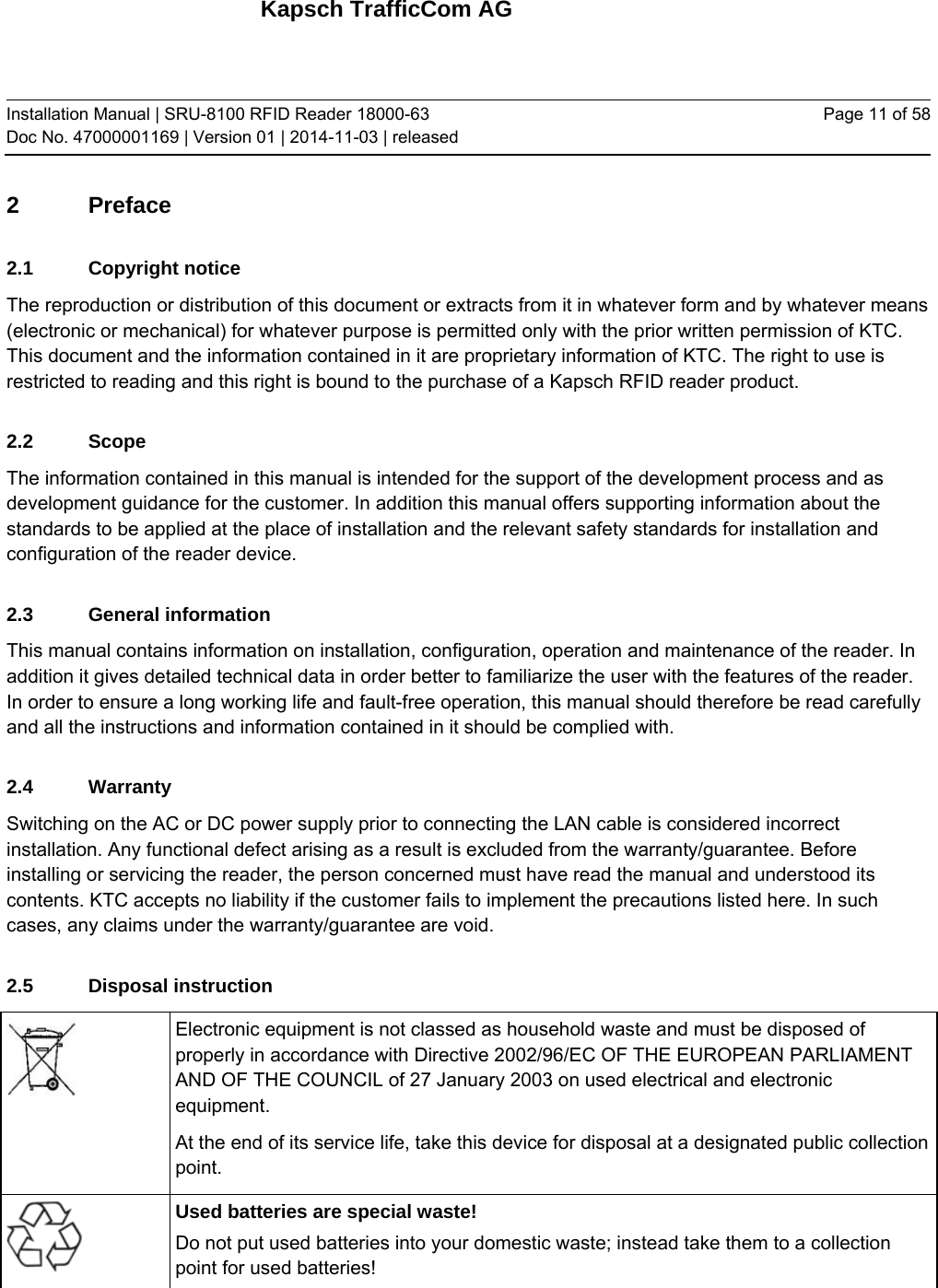 Kapsch TrafficCom AG Installation Manual | SRU-8100 RFID Reader 18000-63 Doc No. 47000001169 | Version 01 | 2014-11-03 | released Page 11 of 58 2 Preface 2.1 Copyright notice The reproduction or distribution of this document or extracts from it in whatever form and by whatever means (electronic or mechanical) for whatever purpose is permitted only with the prior written permission of KTC. This document and the information contained in it are proprietary information of KTC. The right to use is restricted to reading and this right is bound to the purchase of a Kapsch RFID reader product. 2.2 Scope The information contained in this manual is intended for the support of the development process and as development guidance for the customer. In addition this manual offers supporting information about the standards to be applied at the place of installation and the relevant safety standards for installation and configuration of the reader device. 2.3 General information This manual contains information on installation, configuration, operation and maintenance of the reader. In addition it gives detailed technical data in order better to familiarize the user with the features of the reader. In order to ensure a long working life and fault-free operation, this manual should therefore be read carefully and all the instructions and information contained in it should be complied with. 2.4 Warranty Switching on the AC or DC power supply prior to connecting the LAN cable is considered incorrect installation. Any functional defect arising as a result is excluded from the warranty/guarantee. Before installing or servicing the reader, the person concerned must have read the manual and understood its contents. KTC accepts no liability if the customer fails to implement the precautions listed here. In such cases, any claims under the warranty/guarantee are void. 2.5 Disposal instruction  Electronic equipment is not classed as household waste and must be disposed of properly in accordance with Directive 2002/96/EC OF THE EUROPEAN PARLIAMENT AND OF THE COUNCIL of 27 January 2003 on used electrical and electronic equipment. At the end of its service life, take this device for disposal at a designated public collection point.  Used batteries are special waste! Do not put used batteries into your domestic waste; instead take them to a collection point for used batteries!    