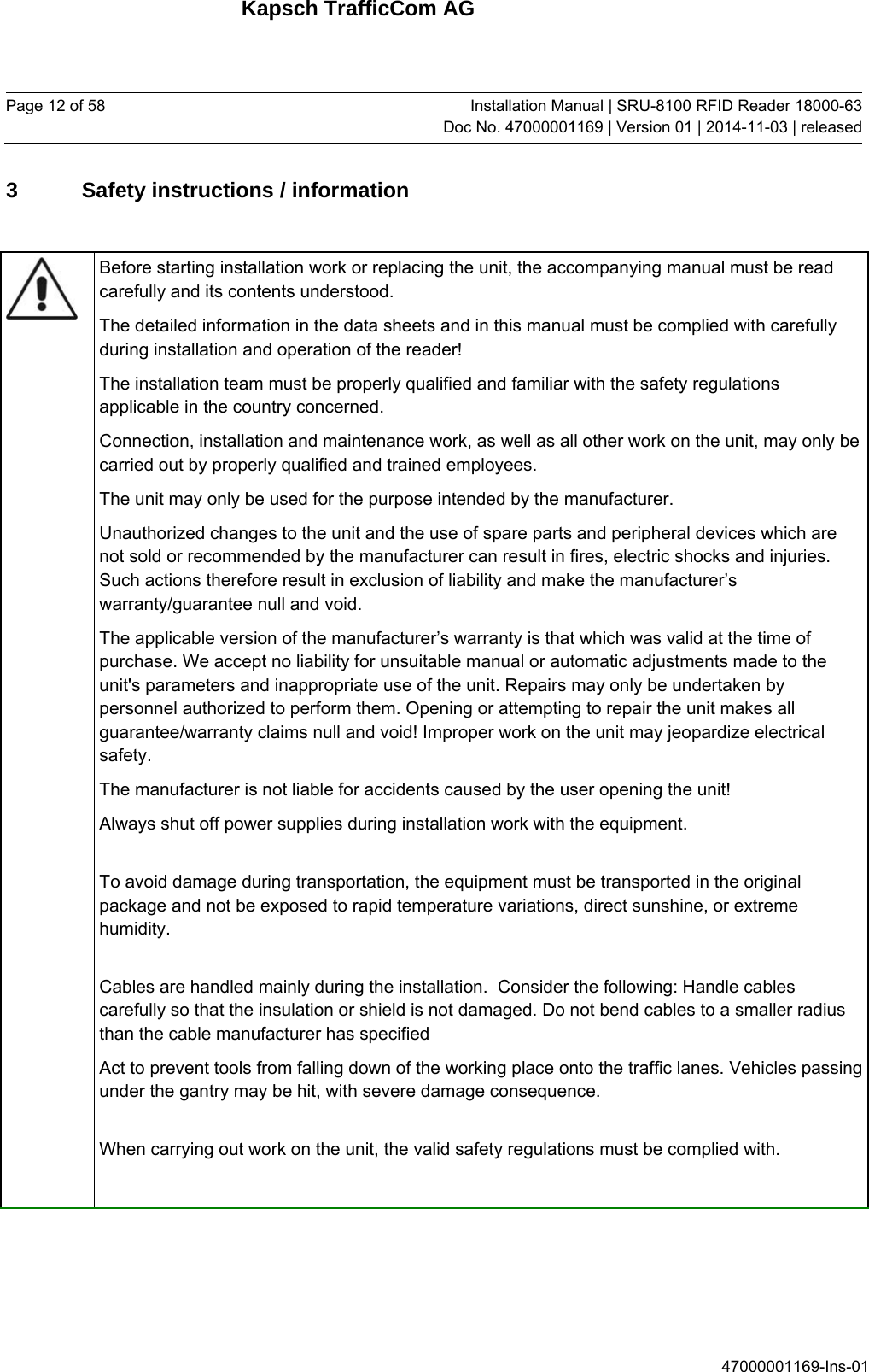 Kapsch TrafficCom AG Page 12 of 58  Installation Manual | SRU-8100 RFID Reader 18000-63Doc No. 47000001169 | Version 01 | 2014-11-03 | released 47000001169-Ins-01 3  Safety instructions / information   Before starting installation work or replacing the unit, the accompanying manual must be read carefully and its contents understood. The detailed information in the data sheets and in this manual must be complied with carefully during installation and operation of the reader! The installation team must be properly qualified and familiar with the safety regulations applicable in the country concerned. Connection, installation and maintenance work, as well as all other work on the unit, may only be carried out by properly qualified and trained employees. The unit may only be used for the purpose intended by the manufacturer. Unauthorized changes to the unit and the use of spare parts and peripheral devices which are not sold or recommended by the manufacturer can result in fires, electric shocks and injuries. Such actions therefore result in exclusion of liability and make the manufacturer’s warranty/guarantee null and void. The applicable version of the manufacturer’s warranty is that which was valid at the time of purchase. We accept no liability for unsuitable manual or automatic adjustments made to the unit&apos;s parameters and inappropriate use of the unit. Repairs may only be undertaken by personnel authorized to perform them. Opening or attempting to repair the unit makes all guarantee/warranty claims null and void! Improper work on the unit may jeopardize electrical safety. The manufacturer is not liable for accidents caused by the user opening the unit! Always shut off power supplies during installation work with the equipment.  To avoid damage during transportation, the equipment must be transported in the original package and not be exposed to rapid temperature variations, direct sunshine, or extreme humidity.  Cables are handled mainly during the installation.  Consider the following: Handle cables carefully so that the insulation or shield is not damaged. Do not bend cables to a smaller radius than the cable manufacturer has specified Act to prevent tools from falling down of the working place onto the traffic lanes. Vehicles passing under the gantry may be hit, with severe damage consequence.  When carrying out work on the unit, the valid safety regulations must be complied with.     