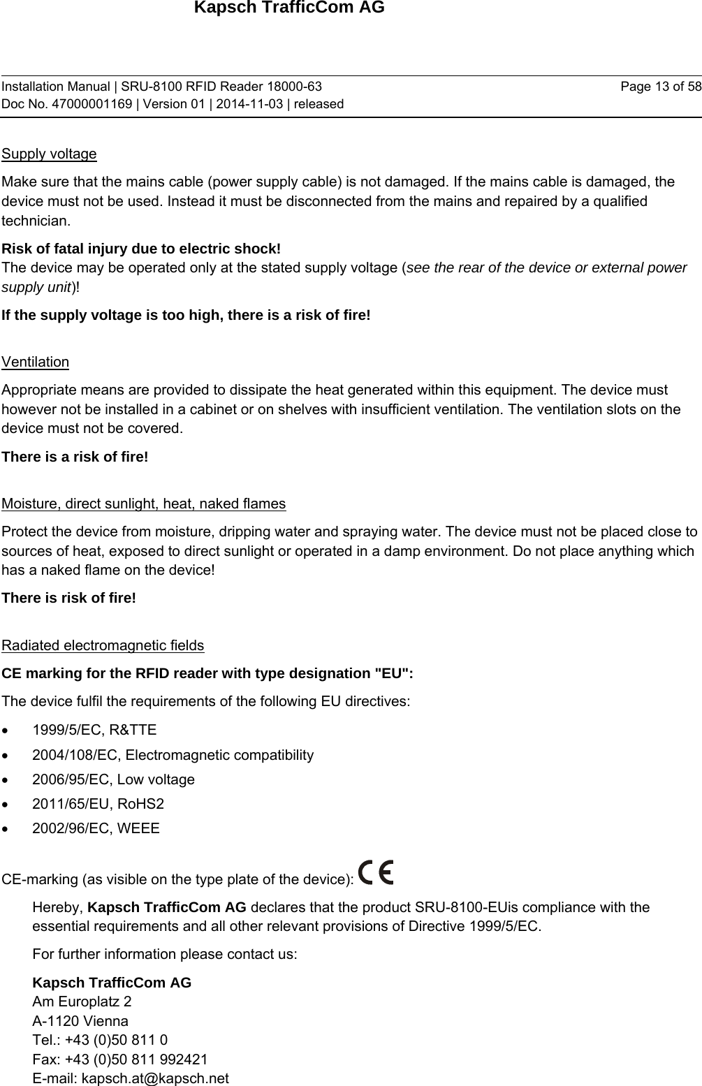 Kapsch TrafficCom AG Installation Manual | SRU-8100 RFID Reader 18000-63 Doc No. 47000001169 | Version 01 | 2014-11-03 | released Page 13 of 58 Supply voltage Make sure that the mains cable (power supply cable) is not damaged. If the mains cable is damaged, the device must not be used. Instead it must be disconnected from the mains and repaired by a qualified technician.  Risk of fatal injury due to electric shock! The device may be operated only at the stated supply voltage (see the rear of the device or external power supply unit)! If the supply voltage is too high, there is a risk of fire!  Ventilation Appropriate means are provided to dissipate the heat generated within this equipment. The device must however not be installed in a cabinet or on shelves with insufficient ventilation. The ventilation slots on the device must not be covered. There is a risk of fire!  Moisture, direct sunlight, heat, naked flames Protect the device from moisture, dripping water and spraying water. The device must not be placed close to sources of heat, exposed to direct sunlight or operated in a damp environment. Do not place anything which has a naked flame on the device!  There is risk of fire!  Radiated electromagnetic fields CE marking for the RFID reader with type designation &quot;EU&quot;: The device fulfil the requirements of the following EU directives:  1999/5/EC, R&amp;TTE   2004/108/EC, Electromagnetic compatibility   2006/95/EC, Low voltage  2011/65/EU, RoHS2   2002/96/EC, WEEE  CE-marking (as visible on the type plate of the device):   Hereby, Kapsch TrafficCom AG declares that the product SRU-8100-EUis compliance with the essential requirements and all other relevant provisions of Directive 1999/5/EC. For further information please contact us: Kapsch TrafficCom AG Am Europlatz 2 A-1120 Vienna Tel.: +43 (0)50 811 0 Fax: +43 (0)50 811 992421 E-mail: kapsch.at@kapsch.net 