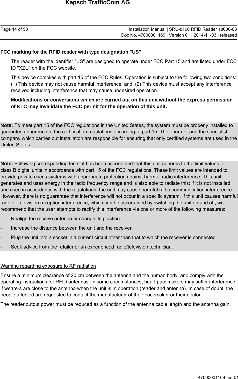 Kapsch TrafficCom AG Page 14 of 58  Installation Manual | SRU-8100 RFID Reader 18000-63Doc No. 47000001169 | Version 01 | 2014-11-03 | released 47000001169-Ins-01 FCC marking for the RFID reader with type designation &quot;US&quot;: The reader with the identifier &quot;US&quot; are designed to operate under FCC Part 15 and are listed under FCC ID &quot;XZU&quot; on the FCC website. This device complies with part 15 of the FCC Rules. Operation is subject to the following two conditions: (1) This device may not cause harmful interference, and, (2) This device must accept any interference received including interference that may cause undesired operation. Modifications or conversions which are carried out on this unit without the express permission of KTC may invalidate the FCC permit for the operation of this unit.  Note: To meet part 15 of the FCC regulations in the United States, the system must be properly installed to guarantee adherence to the certification regulations according to part 15. The operator and the specialist company which carries out installation are responsible for ensuring that only certified systems are used in the United States.   Note: Following corresponding tests, it has been ascertained that this unit adheres to the limit values for class B digital units in accordance with part 15 of the FCC regulations. These limit values are intended to provide private user&apos;s systems with appropriate protection against harmful radio interference. This unit generates and uses energy in the radio frequency range and is also able to radiate this; if it is not installed and used in accordance with the regulations, the unit may cause harmful radio communication interference. However, there is no guarantee that interference will not occur in a specific system. If this unit causes harmful radio or television reception interference, which can be ascertained by switching the unit on and off, we recommend that the user attempts to rectify this interference via one or more of the following measures: -  Realign the receive antenna or change its position. -  Increase the distance between the unit and the receiver. -  Plug the unit into a socket in a current circuit other than that to which the receiver is connected. -  Seek advice from the retailer or an experienced radio/television technician.  Warning regarding exposure to RF radiation Ensure a minimum clearance of 20 cm between the antenna and the human body, and comply with the operating instructions for RFID antennas. In some circumstances, heart pacemakers may suffer interference if wearers are close to the antenna when the unit is in operation (reader and antenna). In case of doubt, the people affected are requested to contact the manufacturer of their pacemaker or their doctor. The reader output power must be reduced as a function of the antenna cable length and the antenna gain.   