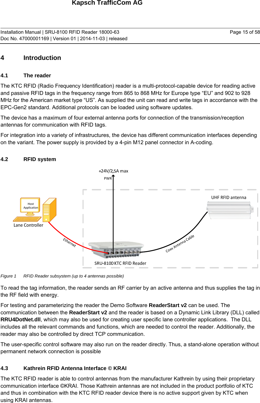 Kapsch TrafficCom AG Installation Manual | SRU-8100 RFID Reader 18000-63 Doc No. 47000001169 | Version 01 | 2014-11-03 | released Page 15 of 58 4 Introduction 4.1 The reader The KTC RFID (Radio Frequency Identification) reader is a multi-protocol-capable device for reading active and passive RFID tags in the frequency range from 865 to 868 MHz for Europe type “EU” and 902 to 928 MHz for the American market type “US”. As supplied the unit can read and write tags in accordance with the EPC-Gen2 standard. Additional protocols can be loaded using software updates. The device has a maximum of four external antenna ports for connection of the transmission/reception antennas for communication with RFID tags. For integration into a variety of infrastructures, the device has different communication interfaces depending on the variant. The power supply is provided by a 4-pin M12 panel connector in A-coding. 4.2 RFID system  Figure 1  RFID Reader subsystem (up to 4 antennas possible) To read the tag information, the reader sends an RF carrier by an active antenna and thus supplies the tag in the RF field with energy. For testing and parameterizing the reader the Demo Software ReaderStart v2 can be used. The communication between the ReaderStart v2 and the reader is based on a Dynamic Link Library (DLL) called RRU4DotNet.dll, which may also be used for creating user specific lane controller applications.  The DLL includes all the relevant commands and functions, which are needed to control the reader. Additionally, the reader may also be controlled by direct TCP communication. The user-specific control software may also run on the reader directly. Thus, a stand-alone operation without permanent network connection is possible 4.3  Kathrein RFID Antenna Interface © KRAI The KTC RFID reader is able to control antennas from the manufacturer Kathrein by using their proprietary communication interface ©KRAI. Those Kathrein antennas are not included in the product portfolio of KTC and thus in combination with the KTC RFID reader device there is no active support given by KTC when using KRAI antennas.  