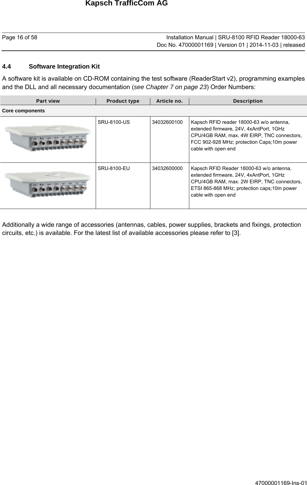 Kapsch TrafficCom AG Page 16 of 58  Installation Manual | SRU-8100 RFID Reader 18000-63Doc No. 47000001169 | Version 01 | 2014-11-03 | released 47000001169-Ins-01 4.4  Software Integration Kit A software kit is available on CD-ROM containing the test software (ReaderStart v2), programming examples and the DLL and all necessary documentation (see Chapter 7 on page 23) Order Numbers: Part view  Product type  Article no.  Description Core components  SRU-8100-US  34032600100  Kapsch RFID reader 18000-63 w/o antenna, extended firmware, 24V, 4xAntPort, 1GHz CPU/4GB RAM, max. 4W EIRP, TNC connectors, FCC 902-928 MHz; protection Caps;10m power cable with open end  SRU-8100-EU  34032600000  Kapsch RFID Reader 18000-63 w/o antenna, extended firmware, 24V, 4xAntPort, 1GHz CPU/4GB RAM, max. 2W EIRP, TNC connectors, ETSI 865-868 MHz; protection caps;10m power cable with open end  Additionally a wide range of accessories (antennas, cables, power supplies, brackets and fixings, protection circuits, etc.) is available. For the latest list of available accessories please refer to [3].    