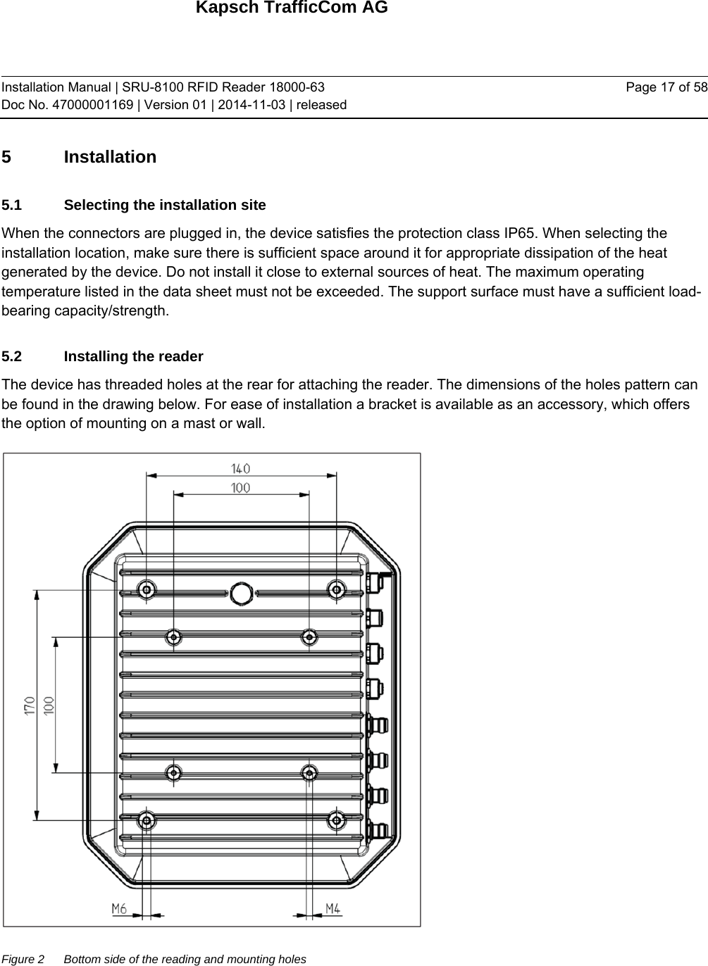 Kapsch TrafficCom AG Installation Manual | SRU-8100 RFID Reader 18000-63 Doc No. 47000001169 | Version 01 | 2014-11-03 | released Page 17 of 58 5 Installation 5.1  Selecting the installation site When the connectors are plugged in, the device satisfies the protection class IP65. When selecting the installation location, make sure there is sufficient space around it for appropriate dissipation of the heat generated by the device. Do not install it close to external sources of heat. The maximum operating temperature listed in the data sheet must not be exceeded. The support surface must have a sufficient load-bearing capacity/strength. 5.2  Installing the reader The device has threaded holes at the rear for attaching the reader. The dimensions of the holes pattern can be found in the drawing below. For ease of installation a bracket is available as an accessory, which offers the option of mounting on a mast or wall.  Figure 2  Bottom side of the reading and mounting holes   