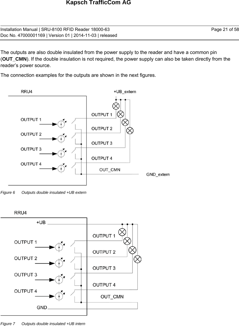 Kapsch TrafficCom AG Installation Manual | SRU-8100 RFID Reader 18000-63 Doc No. 47000001169 | Version 01 | 2014-11-03 | released Page 21 of 58 The outputs are also double insulated from the power supply to the reader and have a common pin (OUT_CMN). If the double insulation is not required, the power supply can also be taken directly from the reader’s power source. The connection examples for the outputs are shown in the next figures.  Figure 6  Outputs double insulated +UB extern   Figure 7  Outputs double insulated +UB intern   