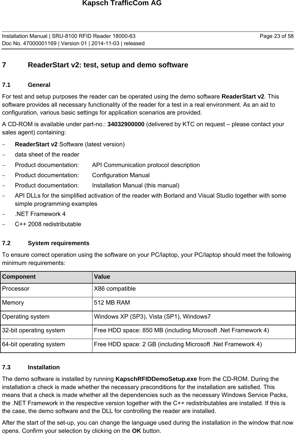 Kapsch TrafficCom AG Installation Manual | SRU-8100 RFID Reader 18000-63 Doc No. 47000001169 | Version 01 | 2014-11-03 | released Page 23 of 58 7 ReaderStart v2: test, setup and demo software 7.1 General For test and setup purposes the reader can be operated using the demo software ReaderStart v2. This software provides all necessary functionality of the reader for a test in a real environment. As an aid to configuration, various basic settings for application scenarios are provided. A CD-ROM is available under part-no.: 34032900000 (delivered by KTC on request – please contact your sales agent) containing:   ReaderStart v2 Software (latest version)   data sheet of the reader   Product documentation:   API Communication protocol description   Product documentation:   Configuration Manual   Product documentation:   Installation Manual (this manual)   API DLLs for the simplified activation of the reader with Borland and Visual Studio together with some simple programming examples   .NET Framework 4   C++ 2008 redistributable 7.2 System requirements To ensure correct operation using the software on your PC/laptop, your PC/laptop should meet the following minimum requirements: Component  Value Processor   X86 compatible Memory   512 MB RAM Operating system  Windows XP (SP3), Vista (SP1), Windows7  32-bit operating system  Free HDD space: 850 MB (including Microsoft .Net Framework 4) 64-bit operating system  Free HDD space: 2 GB (including Microsoft .Net Framework 4) 7.3 Installation The demo software is installed by running KapschRFIDDemoSetup.exe from the CD-ROM. During the installation a check is made whether the necessary preconditions for the installation are satisfied. This means that a check is made whether all the dependencies such as the necessary Windows Service Packs, the .NET Framework in the respective version together with the C++ redistributables are installed. If this is the case, the demo software and the DLL for controlling the reader are installed. After the start of the set-up, you can change the language used during the installation in the window that now opens. Confirm your selection by clicking on the OK button.  