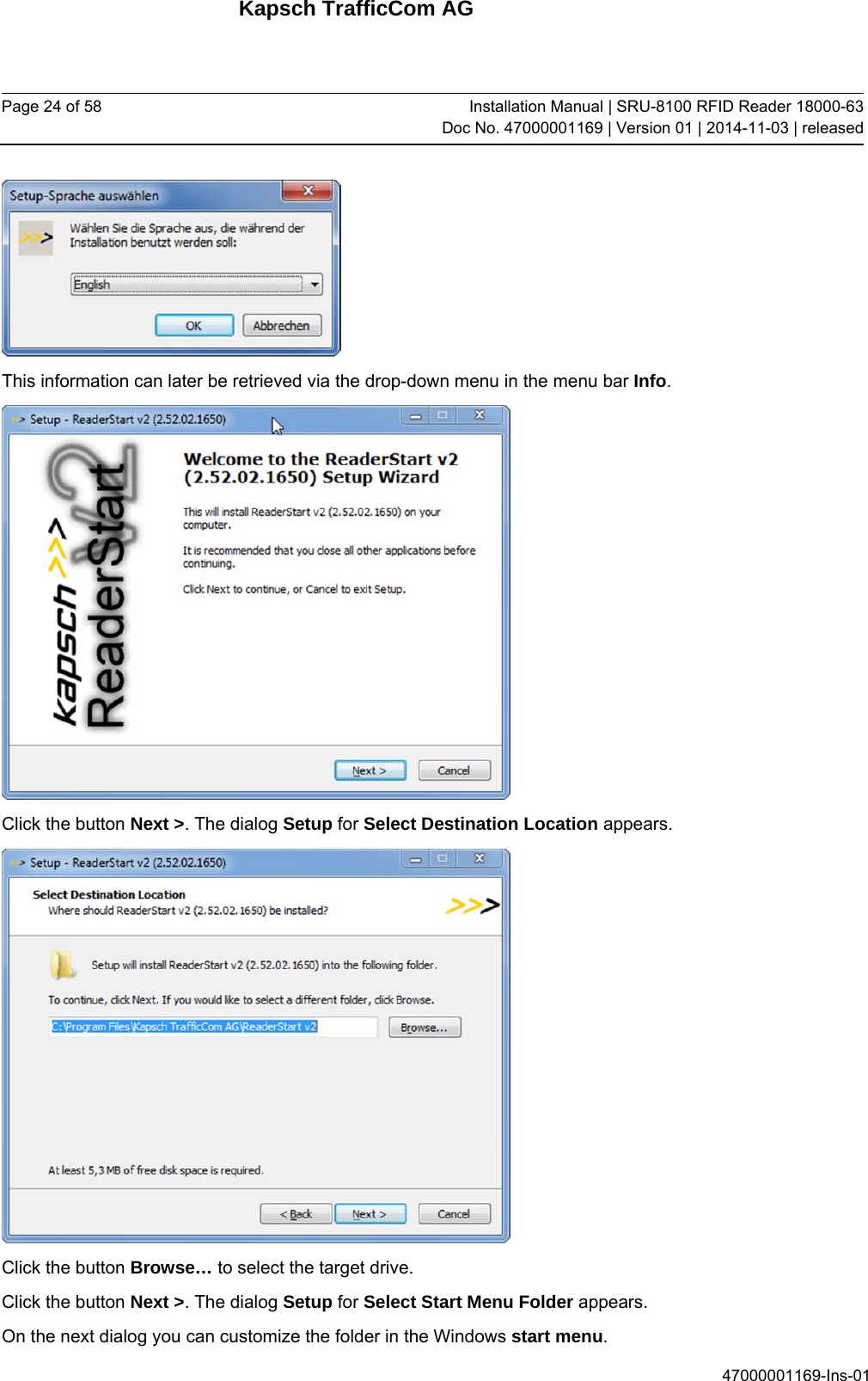 Kapsch TrafficCom AG Page 24 of 58  Installation Manual | SRU-8100 RFID Reader 18000-63Doc No. 47000001169 | Version 01 | 2014-11-03 | released 47000001169-Ins-01  This information can later be retrieved via the drop-down menu in the menu bar Info.  Click the button Next &gt;. The dialog Setup for Select Destination Location appears.  Click the button Browse… to select the target drive. Click the button Next &gt;. The dialog Setup for Select Start Menu Folder appears. On the next dialog you can customize the folder in the Windows start menu.  