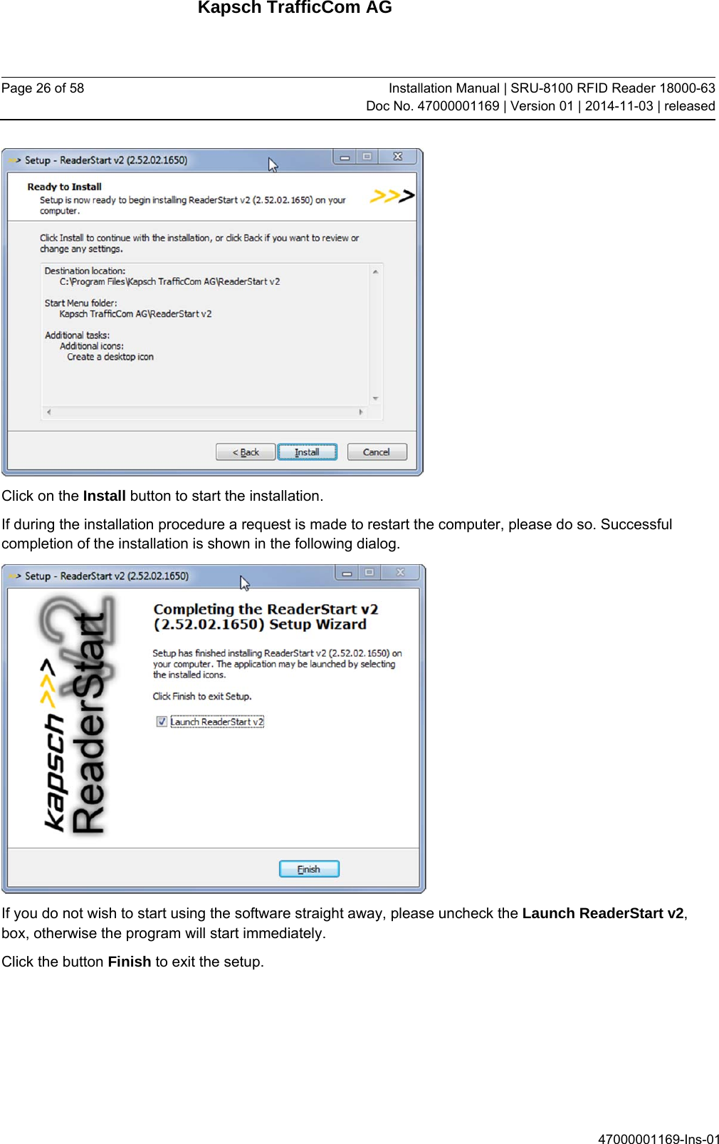 Kapsch TrafficCom AG Page 26 of 58  Installation Manual | SRU-8100 RFID Reader 18000-63Doc No. 47000001169 | Version 01 | 2014-11-03 | released 47000001169-Ins-01  Click on the Install button to start the installation.  If during the installation procedure a request is made to restart the computer, please do so. Successful completion of the installation is shown in the following dialog.  If you do not wish to start using the software straight away, please uncheck the Launch ReaderStart v2, box, otherwise the program will start immediately. Click the button Finish to exit the setup.   