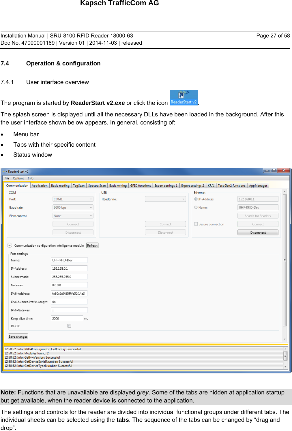 Kapsch TrafficCom AG Installation Manual | SRU-8100 RFID Reader 18000-63 Doc No. 47000001169 | Version 01 | 2014-11-03 | released Page 27 of 58 7.4 Operation &amp; configuration 7.4.1  User interface overview The program is started by ReaderStart v2.exe or click the icon  .  The splash screen is displayed until all the necessary DLLs have been loaded in the background. After this the user interface shown below appears. In general, consisting of:  Menu bar   Tabs with their specific content   Status window   Note: Functions that are unavailable are displayed grey. Some of the tabs are hidden at application startup but get available, when the reader device is connected to the application. The settings and controls for the reader are divided into individual functional groups under different tabs. The individual sheets can be selected using the tabs. The sequence of the tabs can be changed by “drag and drop”.   