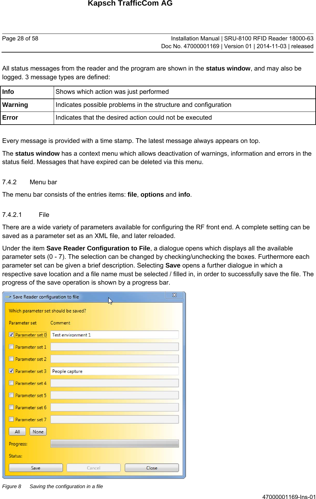 Kapsch TrafficCom AG Page 28 of 58  Installation Manual | SRU-8100 RFID Reader 18000-63Doc No. 47000001169 | Version 01 | 2014-11-03 | released 47000001169-Ins-01 All status messages from the reader and the program are shown in the status window, and may also be logged. 3 message types are defined: Info  Shows which action was just performed Warning  Indicates possible problems in the structure and configuration Error  Indicates that the desired action could not be executed  Every message is provided with a time stamp. The latest message always appears on top. The status window has a context menu which allows deactivation of warnings, information and errors in the status field. Messages that have expired can be deleted via this menu. 7.4.2 Menu bar The menu bar consists of the entries items: file, options and info. 7.4.2.1 File There are a wide variety of parameters available for configuring the RF front end. A complete setting can be saved as a parameter set as an XML file, and later reloaded. Under the item Save Reader Configuration to File, a dialogue opens which displays all the available parameter sets (0 - 7). The selection can be changed by checking/unchecking the boxes. Furthermore each parameter set can be given a brief description. Selecting Save opens a further dialogue in which a respective save location and a file name must be selected / filled in, in order to successfully save the file. The progress of the save operation is shown by a progress bar.  Figure 8  Saving the configuration in a file 