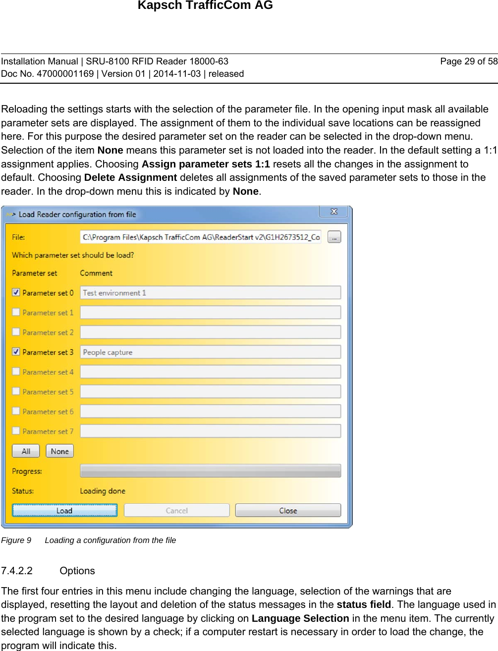 Kapsch TrafficCom AG Installation Manual | SRU-8100 RFID Reader 18000-63 Doc No. 47000001169 | Version 01 | 2014-11-03 | released Page 29 of 58 Reloading the settings starts with the selection of the parameter file. In the opening input mask all available parameter sets are displayed. The assignment of them to the individual save locations can be reassigned here. For this purpose the desired parameter set on the reader can be selected in the drop-down menu. Selection of the item None means this parameter set is not loaded into the reader. In the default setting a 1:1 assignment applies. Choosing Assign parameter sets 1:1 resets all the changes in the assignment to default. Choosing Delete Assignment deletes all assignments of the saved parameter sets to those in the reader. In the drop-down menu this is indicated by None.  Figure 9  Loading a configuration from the file 7.4.2.2 Options The first four entries in this menu include changing the language, selection of the warnings that are displayed, resetting the layout and deletion of the status messages in the status field. The language used in the program set to the desired language by clicking on Language Selection in the menu item. The currently selected language is shown by a check; if a computer restart is necessary in order to load the change, the program will indicate this. 