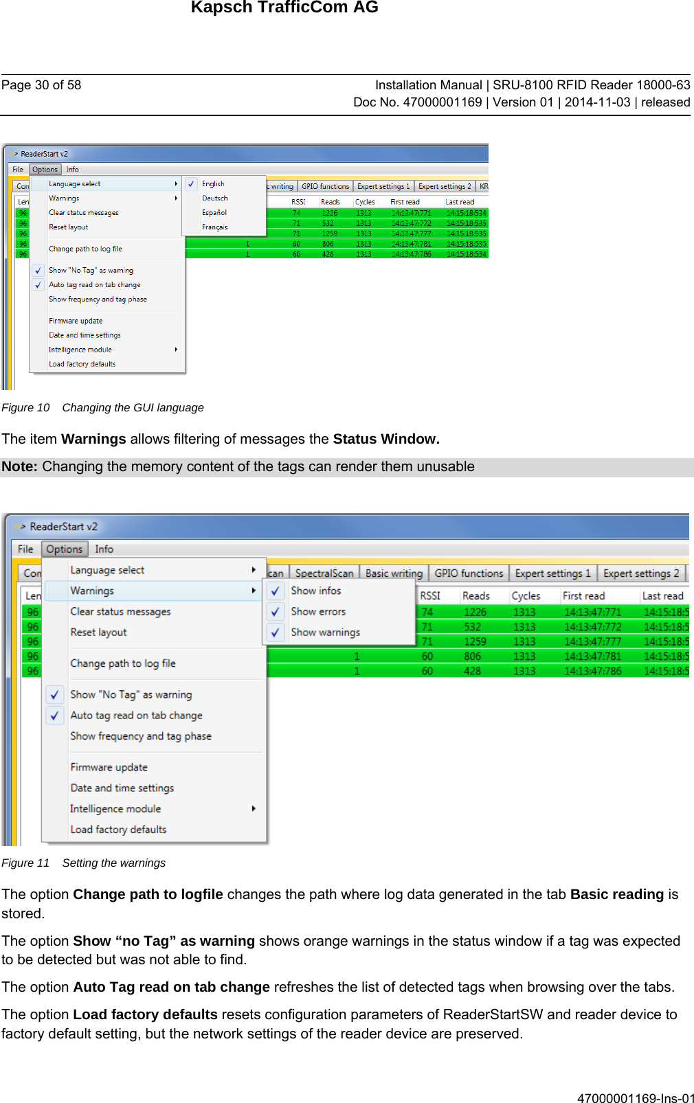 Kapsch TrafficCom AG Page 30 of 58  Installation Manual | SRU-8100 RFID Reader 18000-63Doc No. 47000001169 | Version 01 | 2014-11-03 | released 47000001169-Ins-01  Figure 10  Changing the GUI language The item Warnings allows filtering of messages the Status Window.  Note: Changing the memory content of the tags can render them unusable   Figure 11  Setting the warnings The option Change path to logfile changes the path where log data generated in the tab Basic reading is stored. The option Show “no Tag” as warning shows orange warnings in the status window if a tag was expected to be detected but was not able to find. The option Auto Tag read on tab change refreshes the list of detected tags when browsing over the tabs. The option Load factory defaults resets configuration parameters of ReaderStartSW and reader device to factory default setting, but the network settings of the reader device are preserved. 