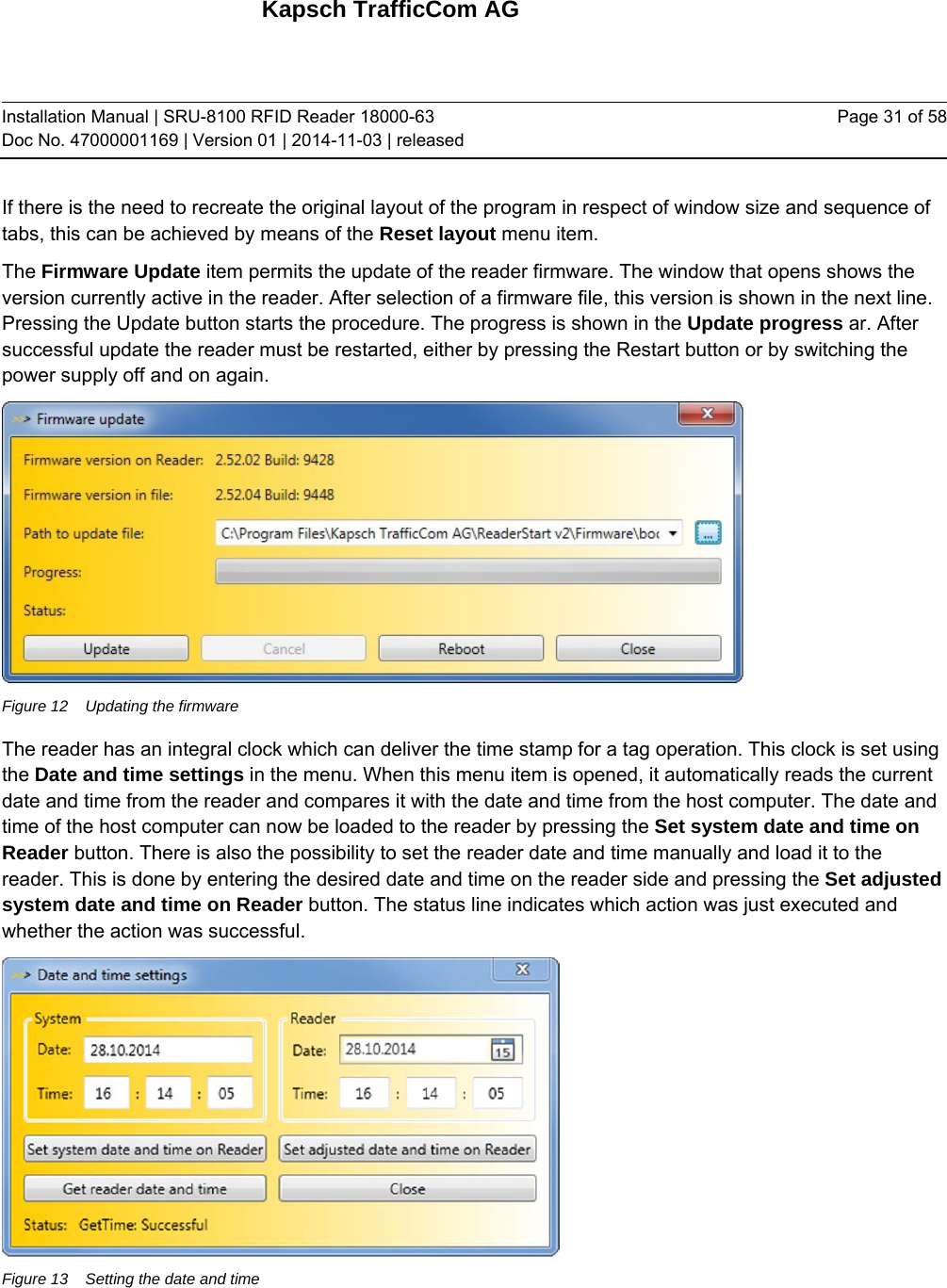 Kapsch TrafficCom AG Installation Manual | SRU-8100 RFID Reader 18000-63 Doc No. 47000001169 | Version 01 | 2014-11-03 | released Page 31 of 58 If there is the need to recreate the original layout of the program in respect of window size and sequence of tabs, this can be achieved by means of the Reset layout menu item. The Firmware Update item permits the update of the reader firmware. The window that opens shows the version currently active in the reader. After selection of a firmware file, this version is shown in the next line. Pressing the Update button starts the procedure. The progress is shown in the Update progress ar. After successful update the reader must be restarted, either by pressing the Restart button or by switching the power supply off and on again.  Figure 12  Updating the firmware The reader has an integral clock which can deliver the time stamp for a tag operation. This clock is set using the Date and time settings in the menu. When this menu item is opened, it automatically reads the current date and time from the reader and compares it with the date and time from the host computer. The date and time of the host computer can now be loaded to the reader by pressing the Set system date and time on Reader button. There is also the possibility to set the reader date and time manually and load it to the reader. This is done by entering the desired date and time on the reader side and pressing the Set adjusted system date and time on Reader button. The status line indicates which action was just executed and whether the action was successful.  Figure 13  Setting the date and time   