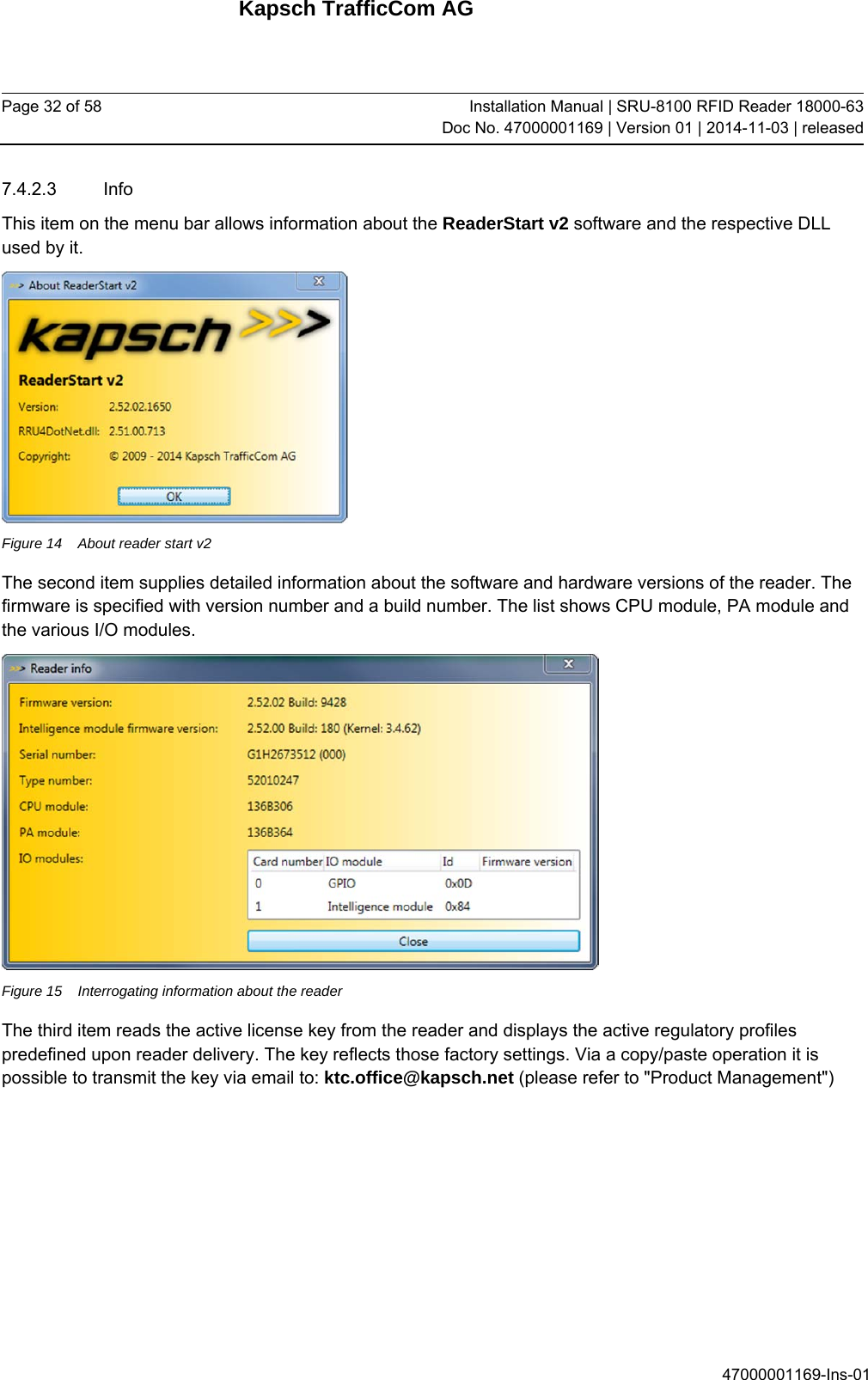 Kapsch TrafficCom AG Page 32 of 58  Installation Manual | SRU-8100 RFID Reader 18000-63Doc No. 47000001169 | Version 01 | 2014-11-03 | released 47000001169-Ins-01 7.4.2.3 Info This item on the menu bar allows information about the ReaderStart v2 software and the respective DLL used by it.  Figure 14  About reader start v2 The second item supplies detailed information about the software and hardware versions of the reader. The firmware is specified with version number and a build number. The list shows CPU module, PA module and the various I/O modules.   Figure 15  Interrogating information about the reader The third item reads the active license key from the reader and displays the active regulatory profiles predefined upon reader delivery. The key reflects those factory settings. Via a copy/paste operation it is possible to transmit the key via email to: ktc.office@kapsch.net (please refer to &quot;Product Management&quot;) 