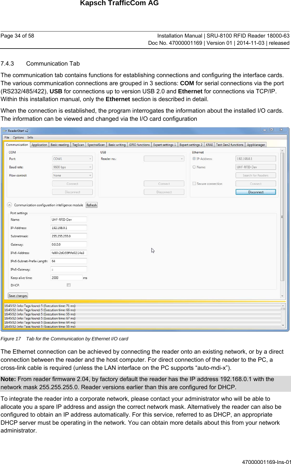 Kapsch TrafficCom AG Page 34 of 58  Installation Manual | SRU-8100 RFID Reader 18000-63Doc No. 47000001169 | Version 01 | 2014-11-03 | released 47000001169-Ins-01 7.4.3 Communication Tab The communication tab contains functions for establishing connections and configuring the interface cards. The various communication connections are grouped in 3 sections: COM for serial connections via the port (RS232/485/422), USB for connections up to version USB 2.0 and Ethernet for connections via TCP/IP. Within this installation manual, only the Ethernet section is described in detail. When the connection is established, the program interrogates the information about the installed I/O cards. The information can be viewed and changed via the I/O card configuration  Figure 17  Tab for the Communication by Ethernet I/O card The Ethernet connection can be achieved by connecting the reader onto an existing network, or by a direct connection between the reader and the host computer. For direct connection of the reader to the PC, a cross-link cable is required (unless the LAN interface on the PC supports “auto-mdi-x”).  Note: From reader firmware 2.04, by factory default the reader has the IP address 192.168.0.1 with the network mask 255.255.255.0. Reader versions earlier than this are configured for DHCP. To integrate the reader into a corporate network, please contact your administrator who will be able to allocate you a spare IP address and assign the correct network mask. Alternatively the reader can also be configured to obtain an IP address automatically. For this service, referred to as DHCP, an appropriate DHCP server must be operating in the network. You can obtain more details about this from your network administrator. 