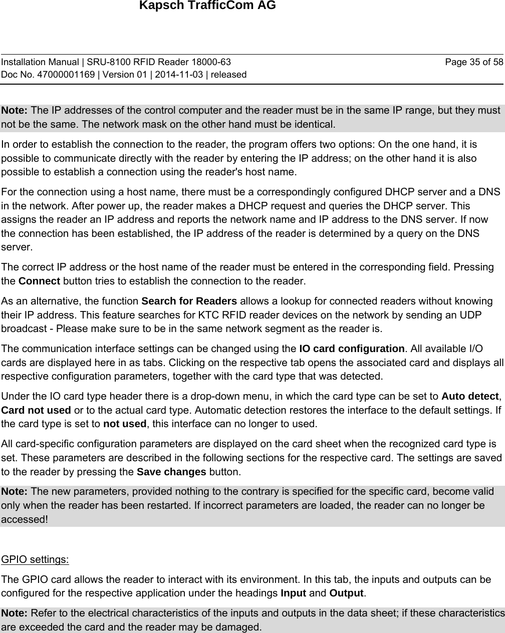 Kapsch TrafficCom AG Installation Manual | SRU-8100 RFID Reader 18000-63 Doc No. 47000001169 | Version 01 | 2014-11-03 | released Page 35 of 58 Note: The IP addresses of the control computer and the reader must be in the same IP range, but they must not be the same. The network mask on the other hand must be identical. In order to establish the connection to the reader, the program offers two options: On the one hand, it is possible to communicate directly with the reader by entering the IP address; on the other hand it is also possible to establish a connection using the reader&apos;s host name. For the connection using a host name, there must be a correspondingly configured DHCP server and a DNS in the network. After power up, the reader makes a DHCP request and queries the DHCP server. This assigns the reader an IP address and reports the network name and IP address to the DNS server. If now the connection has been established, the IP address of the reader is determined by a query on the DNS server. The correct IP address or the host name of the reader must be entered in the corresponding field. Pressing the Connect button tries to establish the connection to the reader. As an alternative, the function Search for Readers allows a lookup for connected readers without knowing their IP address. This feature searches for KTC RFID reader devices on the network by sending an UDP broadcast - Please make sure to be in the same network segment as the reader is.  The communication interface settings can be changed using the IO card configuration. All available I/O cards are displayed here in as tabs. Clicking on the respective tab opens the associated card and displays all respective configuration parameters, together with the card type that was detected. Under the IO card type header there is a drop-down menu, in which the card type can be set to Auto detect, Card not used or to the actual card type. Automatic detection restores the interface to the default settings. If the card type is set to not used, this interface can no longer to used. All card-specific configuration parameters are displayed on the card sheet when the recognized card type is set. These parameters are described in the following sections for the respective card. The settings are saved to the reader by pressing the Save changes button. Note: The new parameters, provided nothing to the contrary is specified for the specific card, become valid only when the reader has been restarted. If incorrect parameters are loaded, the reader can no longer be accessed!  GPIO settings: The GPIO card allows the reader to interact with its environment. In this tab, the inputs and outputs can be configured for the respective application under the headings Input and Output. Note: Refer to the electrical characteristics of the inputs and outputs in the data sheet; if these characteristics are exceeded the card and the reader may be damaged.  