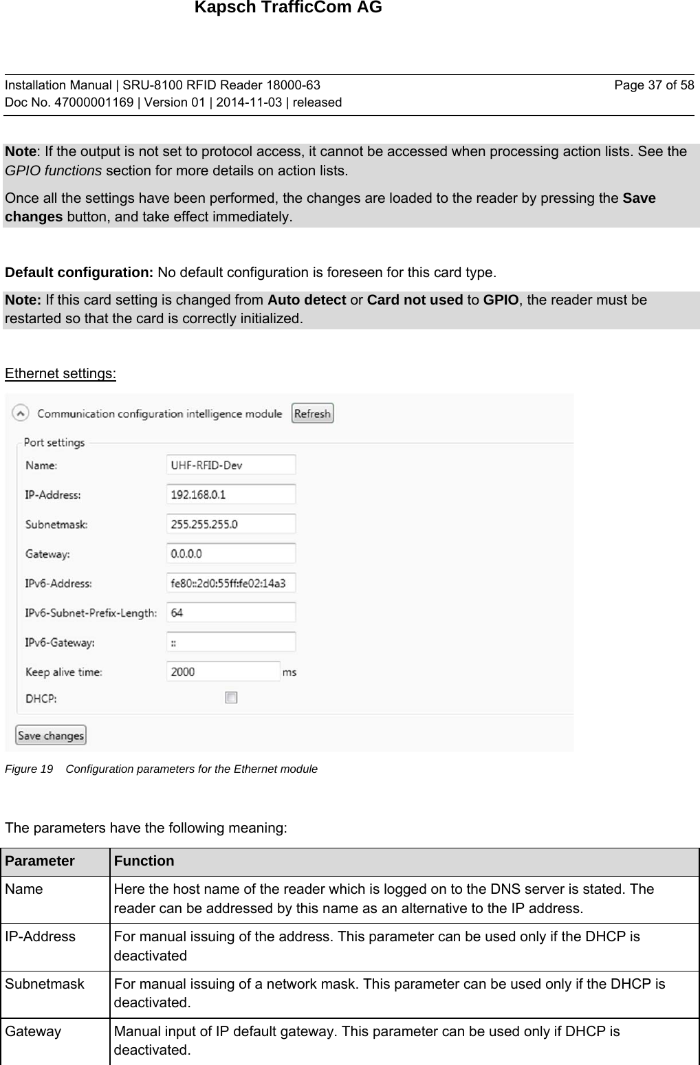 Kapsch TrafficCom AG Installation Manual | SRU-8100 RFID Reader 18000-63 Doc No. 47000001169 | Version 01 | 2014-11-03 | released Page 37 of 58 Note: If the output is not set to protocol access, it cannot be accessed when processing action lists. See the GPIO functions section for more details on action lists. Once all the settings have been performed, the changes are loaded to the reader by pressing the Save changes button, and take effect immediately.  Default configuration: No default configuration is foreseen for this card type. Note: If this card setting is changed from Auto detect or Card not used to GPIO, the reader must be restarted so that the card is correctly initialized.  Ethernet settings:  Figure 19  Configuration parameters for the Ethernet module  The parameters have the following meaning: Parameter  Function Name   Here the host name of the reader which is logged on to the DNS server is stated. The reader can be addressed by this name as an alternative to the IP address. IP-Address   For manual issuing of the address. This parameter can be used only if the DHCP is deactivated Subnetmask   For manual issuing of a network mask. This parameter can be used only if the DHCP is deactivated. Gateway  Manual input of IP default gateway. This parameter can be used only if DHCP is deactivated. 