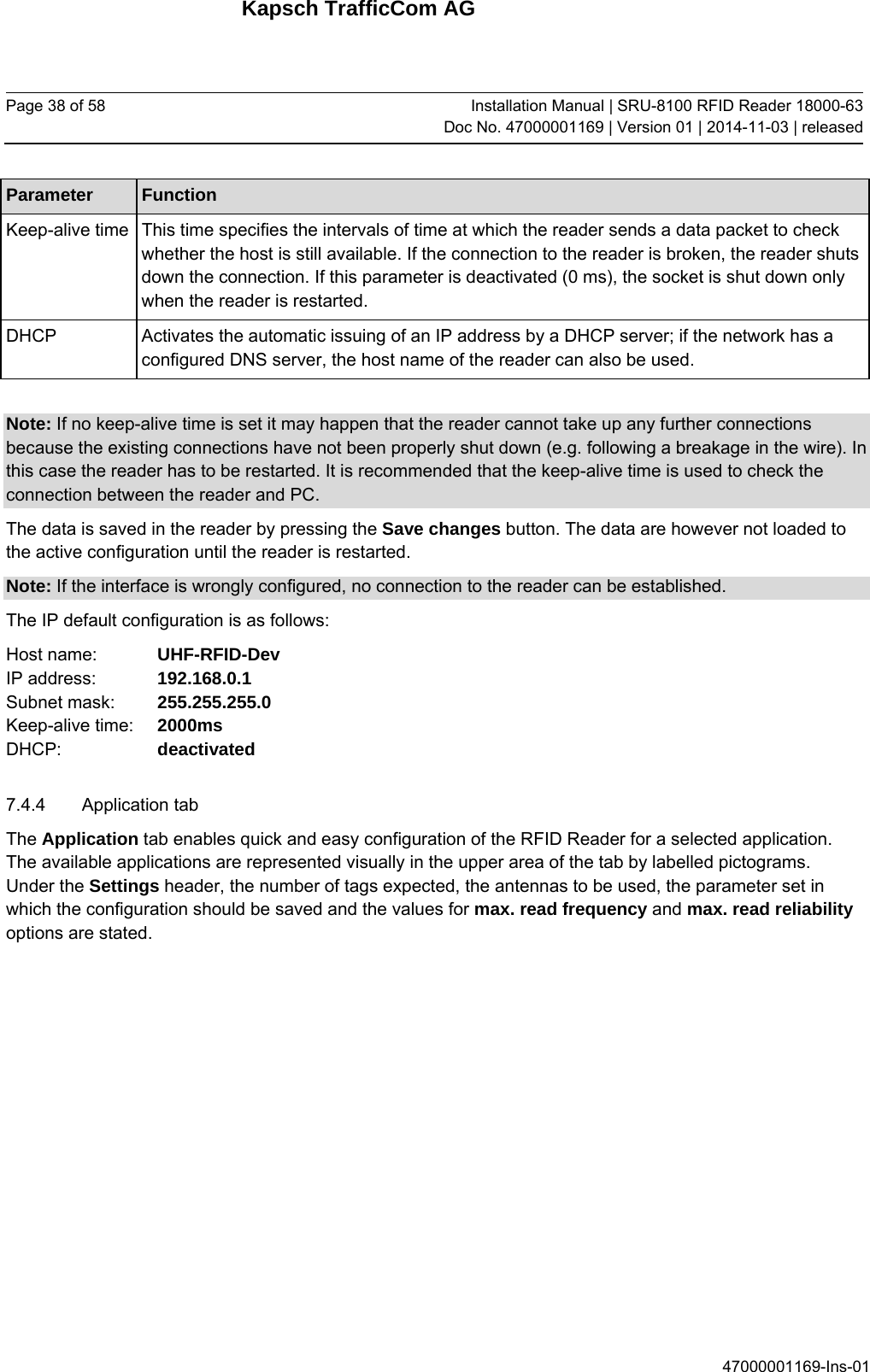 Kapsch TrafficCom AG Page 38 of 58  Installation Manual | SRU-8100 RFID Reader 18000-63Doc No. 47000001169 | Version 01 | 2014-11-03 | released 47000001169-Ins-01 Parameter  Function Keep-alive time   This time specifies the intervals of time at which the reader sends a data packet to check whether the host is still available. If the connection to the reader is broken, the reader shuts down the connection. If this parameter is deactivated (0 ms), the socket is shut down only when the reader is restarted. DHCP  Activates the automatic issuing of an IP address by a DHCP server; if the network has a configured DNS server, the host name of the reader can also be used.  Note: If no keep-alive time is set it may happen that the reader cannot take up any further connections because the existing connections have not been properly shut down (e.g. following a breakage in the wire). In this case the reader has to be restarted. It is recommended that the keep-alive time is used to check the connection between the reader and PC. The data is saved in the reader by pressing the Save changes button. The data are however not loaded to the active configuration until the reader is restarted. Note: If the interface is wrongly configured, no connection to the reader can be established.  The IP default configuration is as follows: Host name:    UHF-RFID-Dev IP address:    192.168.0.1 Subnet mask:   255.255.255.0 Keep-alive time:  2000ms DHCP:     deactivated 7.4.4 Application tab The Application tab enables quick and easy configuration of the RFID Reader for a selected application. The available applications are represented visually in the upper area of the tab by labelled pictograms. Under the Settings header, the number of tags expected, the antennas to be used, the parameter set in which the configuration should be saved and the values for max. read frequency and max. read reliability options are stated. 