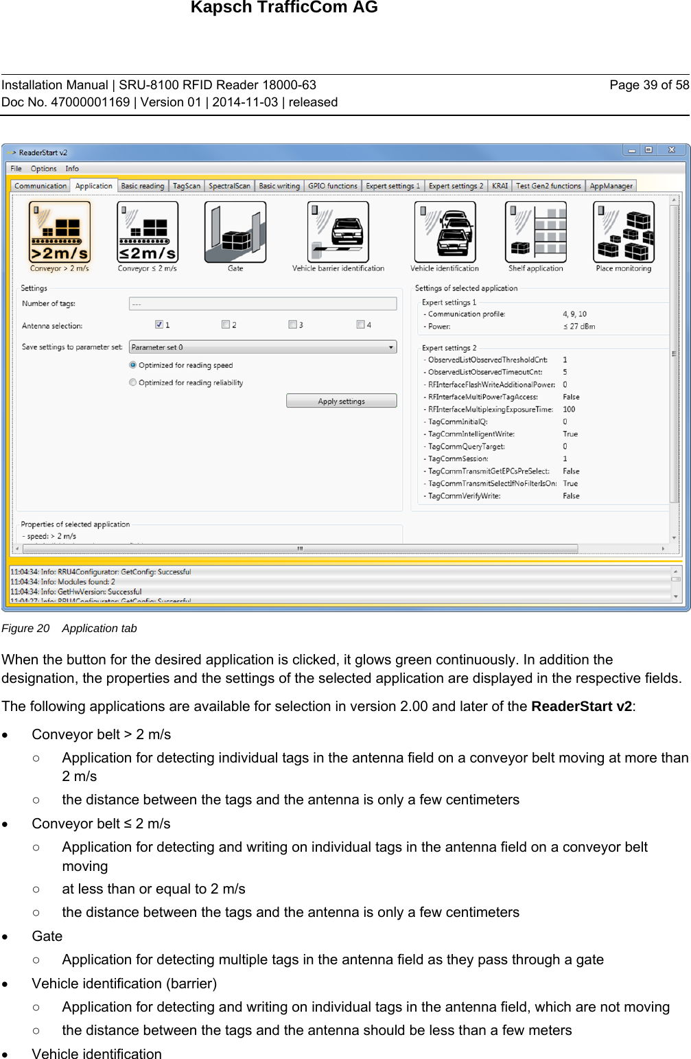 Kapsch TrafficCom AG Installation Manual | SRU-8100 RFID Reader 18000-63 Doc No. 47000001169 | Version 01 | 2014-11-03 | released Page 39 of 58  Figure 20  Application tab When the button for the desired application is clicked, it glows green continuously. In addition the designation, the properties and the settings of the selected application are displayed in the respective fields. The following applications are available for selection in version 2.00 and later of the ReaderStart v2:   Conveyor belt &gt; 2 m/s ○  Application for detecting individual tags in the antenna field on a conveyor belt moving at more than 2 m/s ○  the distance between the tags and the antenna is only a few centimeters  Conveyor belt ≤ 2 m/s ○  Application for detecting and writing on individual tags in the antenna field on a conveyor belt moving ○  at less than or equal to 2 m/s ○  the distance between the tags and the antenna is only a few centimeters  Gate ○  Application for detecting multiple tags in the antenna field as they pass through a gate   Vehicle identification (barrier) ○  Application for detecting and writing on individual tags in the antenna field, which are not moving ○  the distance between the tags and the antenna should be less than a few meters  Vehicle identification 