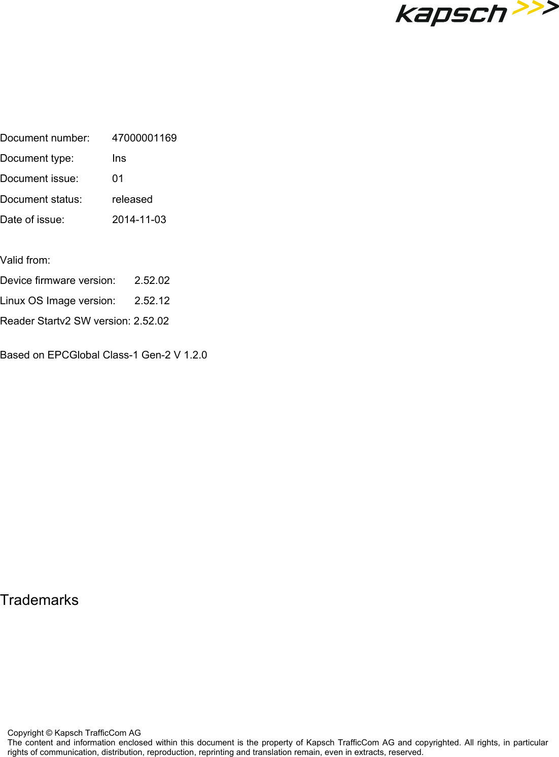      Document number:   47000001169 Document type:     Ins Document issue:     01 Document status:     released Date of issue:     2014-11-03  Valid from: Device firmware version:   2.52.02 Linux OS Image version:   2.52.12 Reader Startv2 SW version: 2.52.02  Based on EPCGlobal Class-1 Gen-2 V 1.2.0      Trademarks    Copyright © Kapsch TrafficCom AG The content and information enclosed within this document is the property of Kapsch TrafficCom AG and copyrighted. All rights, in particular rights of communication, distribution, reproduction, reprinting and translation remain, even in extracts, reserved. 