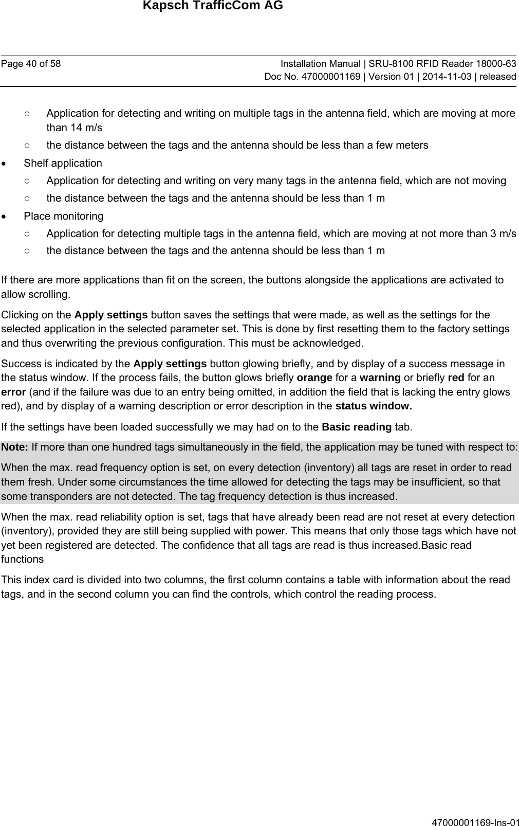 Kapsch TrafficCom AG Page 40 of 58  Installation Manual | SRU-8100 RFID Reader 18000-63Doc No. 47000001169 | Version 01 | 2014-11-03 | released 47000001169-Ins-01 ○  Application for detecting and writing on multiple tags in the antenna field, which are moving at more than 14 m/s ○  the distance between the tags and the antenna should be less than a few meters  Shelf application ○  Application for detecting and writing on very many tags in the antenna field, which are not moving ○  the distance between the tags and the antenna should be less than 1 m  Place monitoring ○  Application for detecting multiple tags in the antenna field, which are moving at not more than 3 m/s ○  the distance between the tags and the antenna should be less than 1 m If there are more applications than fit on the screen, the buttons alongside the applications are activated to allow scrolling. Clicking on the Apply settings button saves the settings that were made, as well as the settings for the selected application in the selected parameter set. This is done by first resetting them to the factory settings and thus overwriting the previous configuration. This must be acknowledged.  Success is indicated by the Apply settings button glowing briefly, and by display of a success message in the status window. If the process fails, the button glows briefly orange for a warning or briefly red for an error (and if the failure was due to an entry being omitted, in addition the field that is lacking the entry glows red), and by display of a warning description or error description in the status window. If the settings have been loaded successfully we may had on to the Basic reading tab.  Note: If more than one hundred tags simultaneously in the field, the application may be tuned with respect to: When the max. read frequency option is set, on every detection (inventory) all tags are reset in order to read them fresh. Under some circumstances the time allowed for detecting the tags may be insufficient, so that some transponders are not detected. The tag frequency detection is thus increased. When the max. read reliability option is set, tags that have already been read are not reset at every detection (inventory), provided they are still being supplied with power. This means that only those tags which have not yet been registered are detected. The confidence that all tags are read is thus increased.Basic read functions This index card is divided into two columns, the first column contains a table with information about the read tags, and in the second column you can find the controls, which control the reading process. 