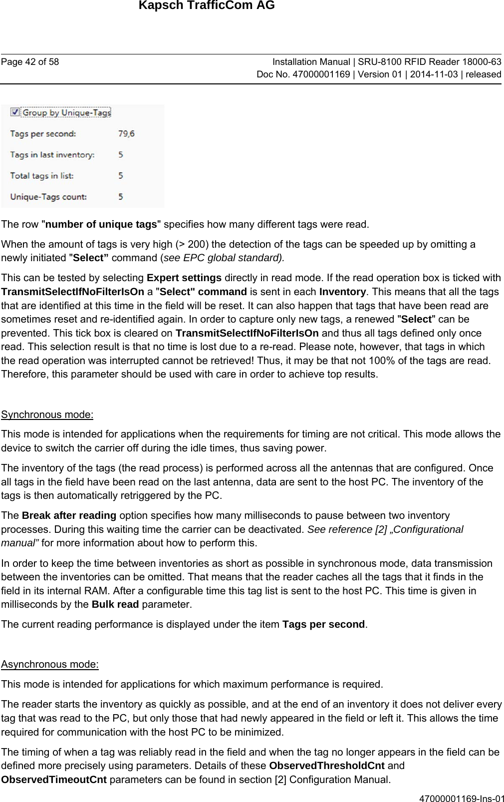 Kapsch TrafficCom AG Page 42 of 58  Installation Manual | SRU-8100 RFID Reader 18000-63Doc No. 47000001169 | Version 01 | 2014-11-03 | released 47000001169-Ins-01  The row &quot;number of unique tags&quot; specifies how many different tags were read. When the amount of tags is very high (&gt; 200) the detection of the tags can be speeded up by omitting a newly initiated &quot;Select” command (see EPC global standard).  This can be tested by selecting Expert settings directly in read mode. If the read operation box is ticked with TransmitSelectIfNoFilterIsOn a &quot;Select&quot; command is sent in each Inventory. This means that all the tags that are identified at this time in the field will be reset. It can also happen that tags that have been read are sometimes reset and re-identified again. In order to capture only new tags, a renewed &quot;Select&quot; can be prevented. This tick box is cleared on TransmitSelectIfNoFilterIsOn and thus all tags defined only once read. This selection result is that no time is lost due to a re-read. Please note, however, that tags in which the read operation was interrupted cannot be retrieved! Thus, it may be that not 100% of the tags are read. Therefore, this parameter should be used with care in order to achieve top results.  Synchronous mode: This mode is intended for applications when the requirements for timing are not critical. This mode allows the device to switch the carrier off during the idle times, thus saving power. The inventory of the tags (the read process) is performed across all the antennas that are configured. Once all tags in the field have been read on the last antenna, data are sent to the host PC. The inventory of the tags is then automatically retriggered by the PC. The Break after reading option specifies how many milliseconds to pause between two inventory processes. During this waiting time the carrier can be deactivated. See reference [2] „Configurational manual” for more information about how to perform this.  In order to keep the time between inventories as short as possible in synchronous mode, data transmission between the inventories can be omitted. That means that the reader caches all the tags that it finds in the field in its internal RAM. After a configurable time this tag list is sent to the host PC. This time is given in milliseconds by the Bulk read parameter.  The current reading performance is displayed under the item Tags per second.  Asynchronous mode: This mode is intended for applications for which maximum performance is required. The reader starts the inventory as quickly as possible, and at the end of an inventory it does not deliver every tag that was read to the PC, but only those that had newly appeared in the field or left it. This allows the time required for communication with the host PC to be minimized. The timing of when a tag was reliably read in the field and when the tag no longer appears in the field can be defined more precisely using parameters. Details of these ObservedThresholdCnt and ObservedTimeoutCnt parameters can be found in section [2] Configuration Manual. 