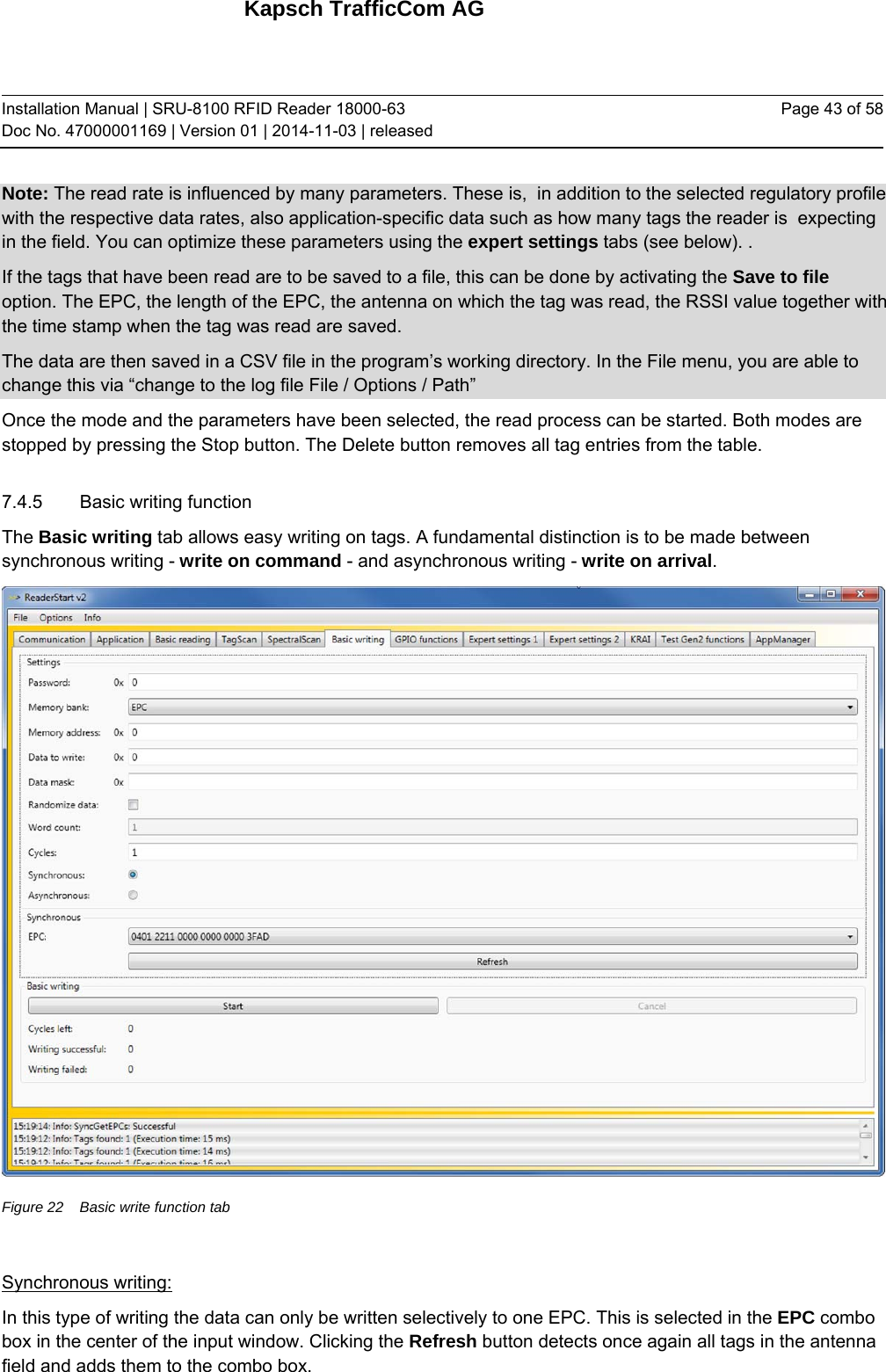 Kapsch TrafficCom AG Installation Manual | SRU-8100 RFID Reader 18000-63 Doc No. 47000001169 | Version 01 | 2014-11-03 | released Page 43 of 58 Note: The read rate is influenced by many parameters. These is,  in addition to the selected regulatory profile with the respective data rates, also application-specific data such as how many tags the reader is  expecting in the field. You can optimize these parameters using the expert settings tabs (see below). . If the tags that have been read are to be saved to a file, this can be done by activating the Save to file option. The EPC, the length of the EPC, the antenna on which the tag was read, the RSSI value together with the time stamp when the tag was read are saved.  The data are then saved in a CSV file in the program’s working directory. In the File menu, you are able to change this via “change to the log file File / Options / Path” Once the mode and the parameters have been selected, the read process can be started. Both modes are stopped by pressing the Stop button. The Delete button removes all tag entries from the table. 7.4.5 Basic writing function The Basic writing tab allows easy writing on tags. A fundamental distinction is to be made between synchronous writing - write on command - and asynchronous writing - write on arrival.  Figure 22  Basic write function tab  Synchronous writing: In this type of writing the data can only be written selectively to one EPC. This is selected in the EPC combo box in the center of the input window. Clicking the Refresh button detects once again all tags in the antenna field and adds them to the combo box. 