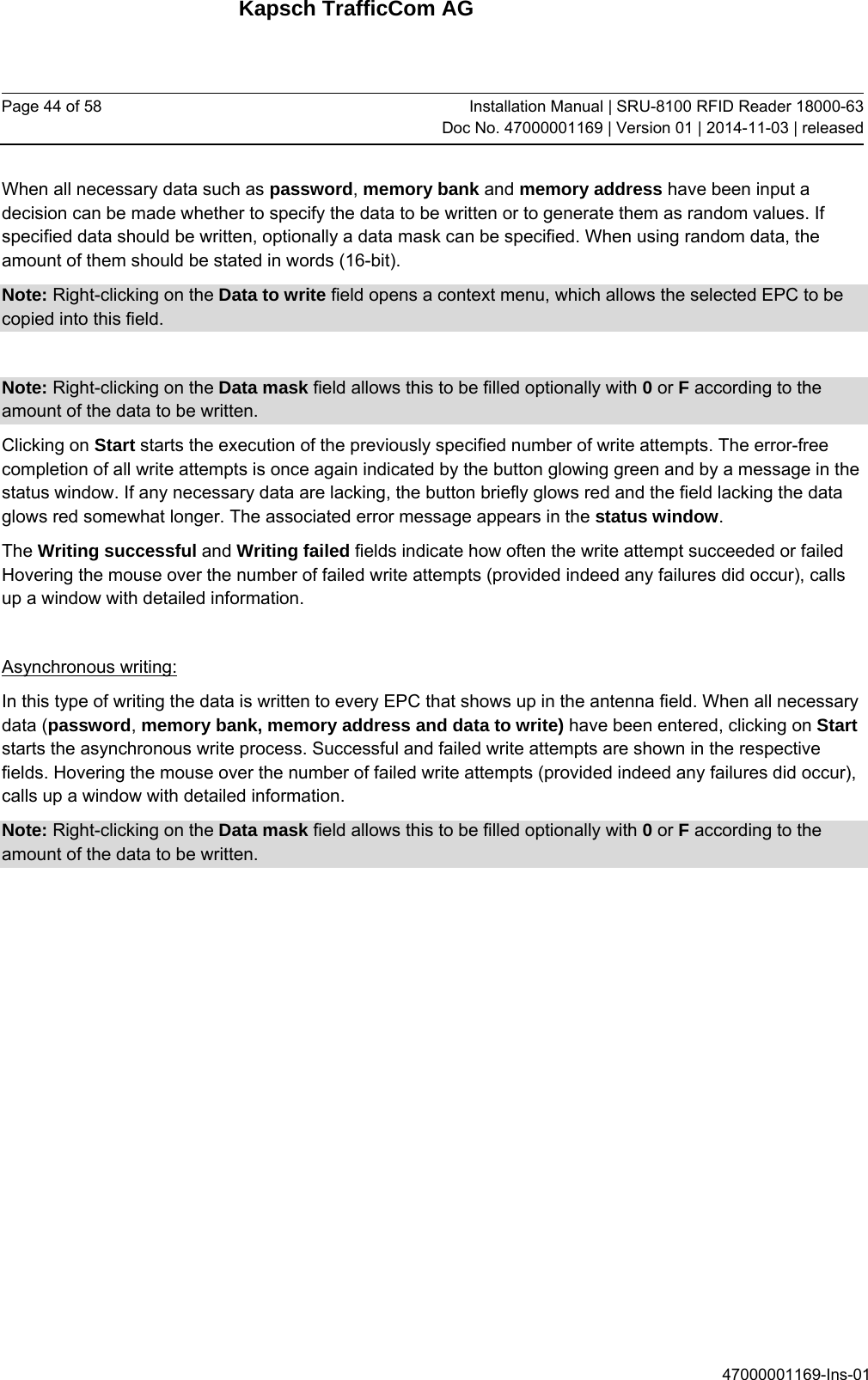Kapsch TrafficCom AG Page 44 of 58  Installation Manual | SRU-8100 RFID Reader 18000-63Doc No. 47000001169 | Version 01 | 2014-11-03 | released 47000001169-Ins-01 When all necessary data such as password, memory bank and memory address have been input a decision can be made whether to specify the data to be written or to generate them as random values. If specified data should be written, optionally a data mask can be specified. When using random data, the amount of them should be stated in words (16-bit). Note: Right-clicking on the Data to write field opens a context menu, which allows the selected EPC to be copied into this field.  Note: Right-clicking on the Data mask field allows this to be filled optionally with 0 or F according to the amount of the data to be written. Clicking on Start starts the execution of the previously specified number of write attempts. The error-free completion of all write attempts is once again indicated by the button glowing green and by a message in the status window. If any necessary data are lacking, the button briefly glows red and the field lacking the data glows red somewhat longer. The associated error message appears in the status window. The Writing successful and Writing failed fields indicate how often the write attempt succeeded or failed Hovering the mouse over the number of failed write attempts (provided indeed any failures did occur), calls up a window with detailed information.  Asynchronous writing: In this type of writing the data is written to every EPC that shows up in the antenna field. When all necessary data (password, memory bank, memory address and data to write) have been entered, clicking on Start starts the asynchronous write process. Successful and failed write attempts are shown in the respective fields. Hovering the mouse over the number of failed write attempts (provided indeed any failures did occur), calls up a window with detailed information. Note: Right-clicking on the Data mask field allows this to be filled optionally with 0 or F according to the amount of the data to be written.    