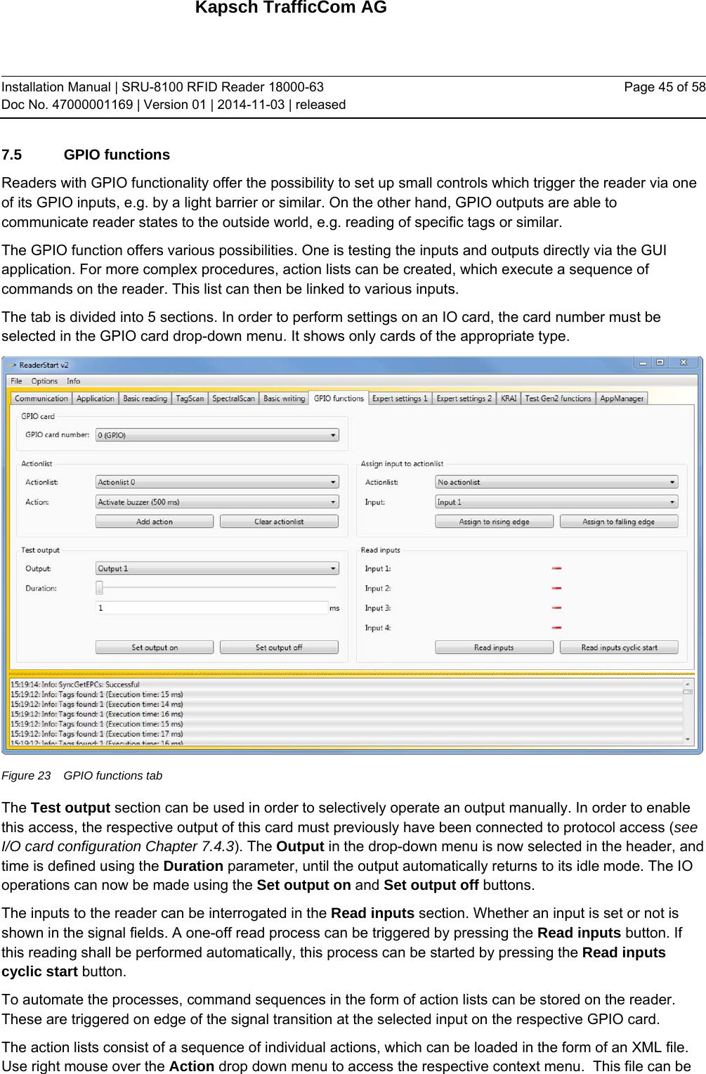 Kapsch TrafficCom AG Installation Manual | SRU-8100 RFID Reader 18000-63 Doc No. 47000001169 | Version 01 | 2014-11-03 | released Page 45 of 58 7.5 GPIO functions Readers with GPIO functionality offer the possibility to set up small controls which trigger the reader via one of its GPIO inputs, e.g. by a light barrier or similar. On the other hand, GPIO outputs are able to communicate reader states to the outside world, e.g. reading of specific tags or similar.  The GPIO function offers various possibilities. One is testing the inputs and outputs directly via the GUI application. For more complex procedures, action lists can be created, which execute a sequence of commands on the reader. This list can then be linked to various inputs. The tab is divided into 5 sections. In order to perform settings on an IO card, the card number must be selected in the GPIO card drop-down menu. It shows only cards of the appropriate type.  Figure 23  GPIO functions tab The Test output section can be used in order to selectively operate an output manually. In order to enable this access, the respective output of this card must previously have been connected to protocol access (see I/O card configuration Chapter 7.4.3). The Output in the drop-down menu is now selected in the header, and time is defined using the Duration parameter, until the output automatically returns to its idle mode. The IO operations can now be made using the Set output on and Set output off buttons. The inputs to the reader can be interrogated in the Read inputs section. Whether an input is set or not is shown in the signal fields. A one-off read process can be triggered by pressing the Read inputs button. If this reading shall be performed automatically, this process can be started by pressing the Read inputs cyclic start button. To automate the processes, command sequences in the form of action lists can be stored on the reader. These are triggered on edge of the signal transition at the selected input on the respective GPIO card. The action lists consist of a sequence of individual actions, which can be loaded in the form of an XML file. Use right mouse over the Action drop down menu to access the respective context menu.  This file can be 