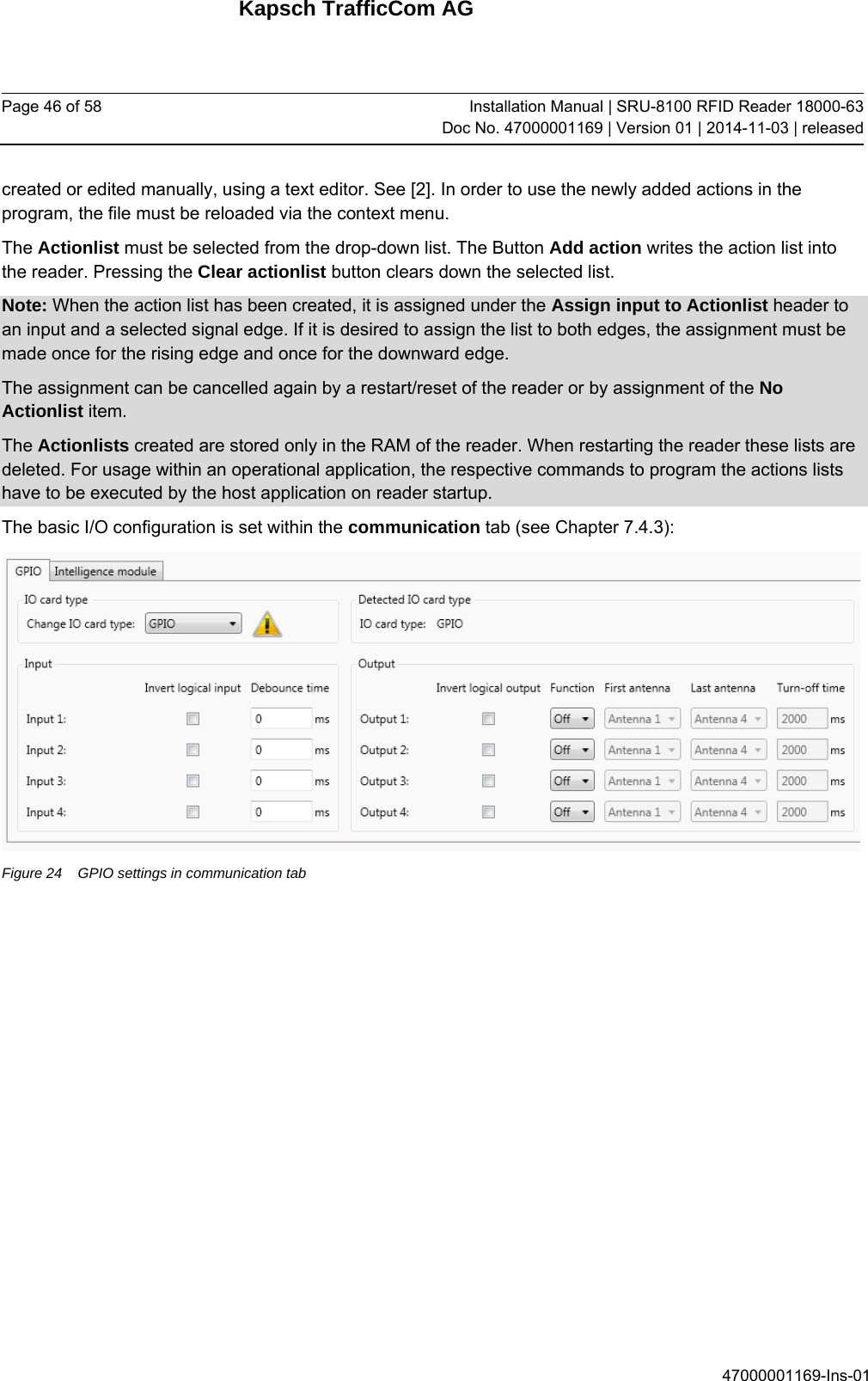 Kapsch TrafficCom AG Page 46 of 58  Installation Manual | SRU-8100 RFID Reader 18000-63Doc No. 47000001169 | Version 01 | 2014-11-03 | released 47000001169-Ins-01 created or edited manually, using a text editor. See [2]. In order to use the newly added actions in the program, the file must be reloaded via the context menu. The Actionlist must be selected from the drop-down list. The Button Add action writes the action list into the reader. Pressing the Clear actionlist button clears down the selected list. Note: When the action list has been created, it is assigned under the Assign input to Actionlist header to an input and a selected signal edge. If it is desired to assign the list to both edges, the assignment must be made once for the rising edge and once for the downward edge. The assignment can be cancelled again by a restart/reset of the reader or by assignment of the No Actionlist item. The Actionlists created are stored only in the RAM of the reader. When restarting the reader these lists are deleted. For usage within an operational application, the respective commands to program the actions lists have to be executed by the host application on reader startup. The basic I/O configuration is set within the communication tab (see Chapter 7.4.3):  Figure 24  GPIO settings in communication tab   