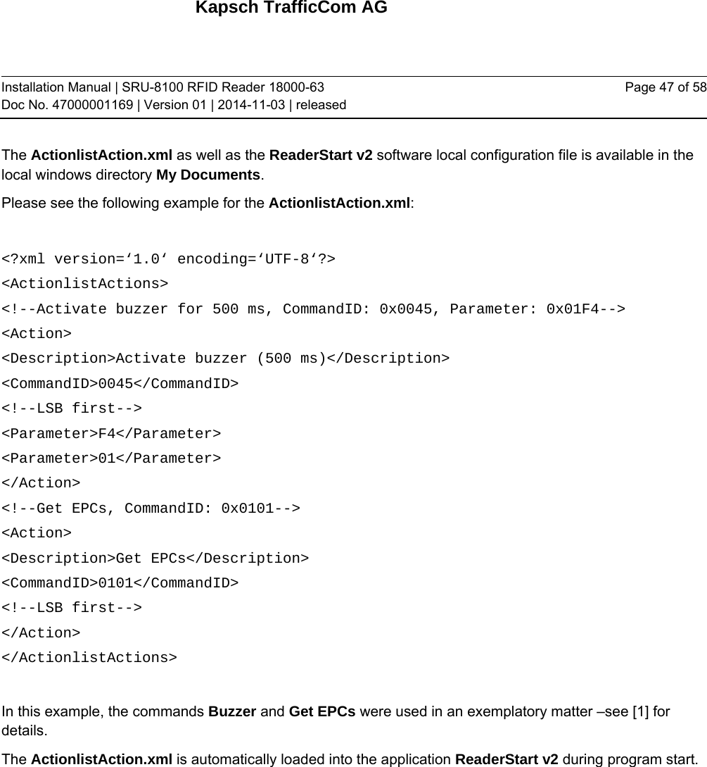 Kapsch TrafficCom AG Installation Manual | SRU-8100 RFID Reader 18000-63 Doc No. 47000001169 | Version 01 | 2014-11-03 | released Page 47 of 58 The ActionlistAction.xml as well as the ReaderStart v2 software local configuration file is available in the local windows directory My Documents. Please see the following example for the ActionlistAction.xml:   &lt;?xml version=‘1.0‘ encoding=‘UTF-8‘?&gt; &lt;ActionlistActions&gt; &lt;!--Activate buzzer for 500 ms, CommandID: 0x0045, Parameter: 0x01F4--&gt; &lt;Action&gt; &lt;Description&gt;Activate buzzer (500 ms)&lt;/Description&gt; &lt;CommandID&gt;0045&lt;/CommandID&gt; &lt;!--LSB first--&gt; &lt;Parameter&gt;F4&lt;/Parameter&gt; &lt;Parameter&gt;01&lt;/Parameter&gt; &lt;/Action&gt; &lt;!--Get EPCs, CommandID: 0x0101--&gt; &lt;Action&gt; &lt;Description&gt;Get EPCs&lt;/Description&gt; &lt;CommandID&gt;0101&lt;/CommandID&gt; &lt;!--LSB first--&gt; &lt;/Action&gt; &lt;/ActionlistActions&gt;  In this example, the commands Buzzer and Get EPCs were used in an exemplatory matter –see [1] for details.  The ActionlistAction.xml is automatically loaded into the application ReaderStart v2 during program start.   