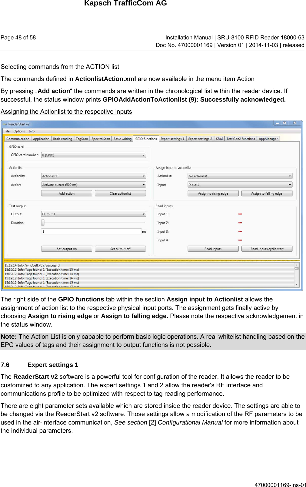 Kapsch TrafficCom AG Page 48 of 58  Installation Manual | SRU-8100 RFID Reader 18000-63Doc No. 47000001169 | Version 01 | 2014-11-03 | released 47000001169-Ins-01 Selecting commands from the ACTION list The commands defined in ActionlistAction.xml are now available in the menu item Action  By pressing „Add action“ the commands are written in the chronological list within the reader device. If successful, the status window prints GPIOAddActionToActionlist (9): Successfully acknowledged. Assigning the Actionlist to the respective inputs  The right side of the GPIO functions tab within the section Assign input to Actionlist allows the assignment of action list to the respective physical input ports. The assignment gets finally active by choosing Assign to rising edge or Assign to falling edge. Please note the respective acknowledgement in the status window. Note: The Action List is only capable to perform basic logic operations. A real whitelist handling based on the EPC values of tags and their assignment to output functions is not possible. 7.6  Expert settings 1 The ReaderStart v2 software is a powerful tool for configuration of the reader. It allows the reader to be customized to any application. The expert settings 1 and 2 allow the reader&apos;s RF interface and communications profile to be optimized with respect to tag reading performance.  There are eight parameter sets available which are stored inside the reader device. The settings are able to be changed via the ReaderStart v2 software. Those settings allow a modification of the RF parameters to be used in the air-interface communication, See section [2] Configurational Manual for more information about the individual parameters. 