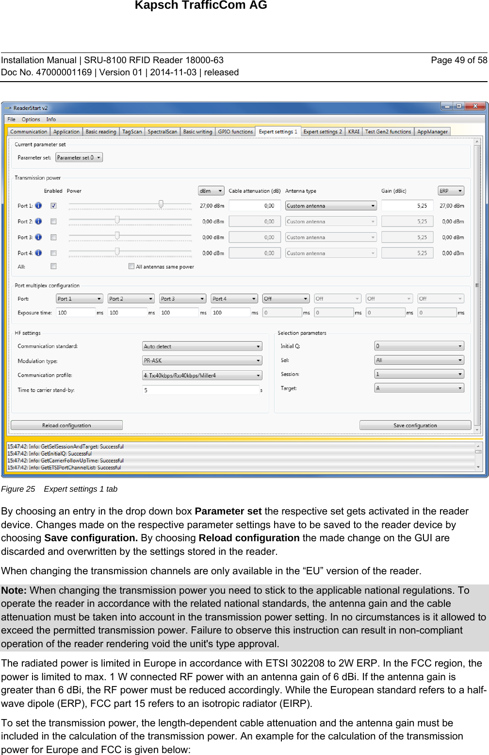 Kapsch TrafficCom AG Installation Manual | SRU-8100 RFID Reader 18000-63 Doc No. 47000001169 | Version 01 | 2014-11-03 | released Page 49 of 58  Figure 25  Expert settings 1 tab By choosing an entry in the drop down box Parameter set the respective set gets activated in the reader device. Changes made on the respective parameter settings have to be saved to the reader device by choosing Save configuration. By choosing Reload configuration the made change on the GUI are discarded and overwritten by the settings stored in the reader. When changing the transmission channels are only available in the “EU” version of the reader. Note: When changing the transmission power you need to stick to the applicable national regulations. To operate the reader in accordance with the related national standards, the antenna gain and the cable attenuation must be taken into account in the transmission power setting. In no circumstances is it allowed to exceed the permitted transmission power. Failure to observe this instruction can result in non-compliant operation of the reader rendering void the unit&apos;s type approval. The radiated power is limited in Europe in accordance with ETSI 302208 to 2W ERP. In the FCC region, the power is limited to max. 1 W connected RF power with an antenna gain of 6 dBi. If the antenna gain is greater than 6 dBi, the RF power must be reduced accordingly. While the European standard refers to a half-wave dipole (ERP), FCC part 15 refers to an isotropic radiator (EIRP). To set the transmission power, the length-dependent cable attenuation and the antenna gain must be included in the calculation of the transmission power. An example for the calculation of the transmission power for Europe and FCC is given below:    